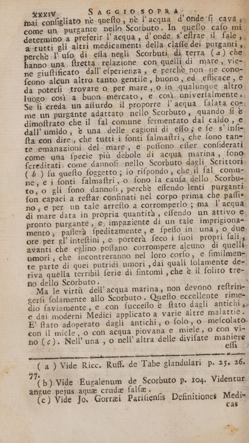 DA na RIV SAGGIOSOPRA:; o nai configliato nè quefto , nè l'acqua d’ onde'fi cavd gi come un purgante nello Scorbuto. In quefto cafo mi. determino a preferir l’acqua , d'onde. s'eftrae il fale;. atutti gli altri medicamenti della. claflle dei purganti,. perchè 1’ ufo, di efla negli Scorbuti, di terra (a ) che. hanno una. fretta. relazione con quelli di mare, vie=. ne giuftificato dall’ efperienza ; € perche non-ne conor {cono aléun altro tarito gentile, buono , ed efficace , e da poterfì «trovare o. per mare, 0 in «qualunque altro luogo così 4 buon. mercato, e così. univerfalmente .. Se fi creda un aflurdo il proporre l’acqua falata cos. me un purgante adattato nello Scotbuto, quando fi è. dimoftrato che il fal comune fermentato dal caldo , € dall’ timido, è una delle. cagioni di effo.; e fe s’infis &amp;a-cori dire, che tutti .i fonti falmaitri,, che fono tan». te «emanazioni. del- mare, e poffono efler confiderati come unia fpecie più debole di acqua marina, ‘fono fcreditati: come dannofi -nello Scorbuto dagli Scrittori (.6 ) fu quefto foggetto ; 10 rifpondo ; che;il fal comu- ne; e i fonti falmaftri, o fono la caufa, dello Scorbue to, o gli fono dannofi; perchè effendo lenti purganti fon capaci a reftar confinati nel corpo prima che paffis. no; e per un tale arrefio a corromperlo j ma l’acqua di mare data in propria quantita, effendo un attivo € pronto purgante,; €, impaziente di un tale imprigiona*- mento, paflerà fpeditamente; € fpeffo in. una; o due ore per gl’ inteftini, e. porterà feco i fuoi propri fali,. avanti che eglino pofflano corrompere alcuno di quelli. umori; che incontreranno nel loro corfo, e fimilmene te parte di quei putridi umori , dai quali folamente de- riva quella terribil ferie di fintomi ; che è il folito tre- tio dello ScOrbuto . | Ma le virtù dell’acqua marina; non devono reftrin=. serfi folamente allo Scorbuto. Quefto eccellente rime= dio faviamente., e con fucceflo è ftato dagli antichi; e dai moderni Medici applicato a varie altre malattie. E? ftato adoperato dagli antichi; © {olo 0- mefcolato. con il micle, 0 cori acqua piovana e miele, o con vie no (c). Nell’ una ; © nell’ altra delle divifate maniere da eli |. (a ) Vide Ricc. Ruff. de'Tabe slandulari p. 25. 26. LI 77: | | (b) Vide Eugalenum de Scorbuto p. 104. Videntur. angue pejus aque crude fallo (c) Vide Jo. Gorrai Patilienfis Definitiones Medi» cas