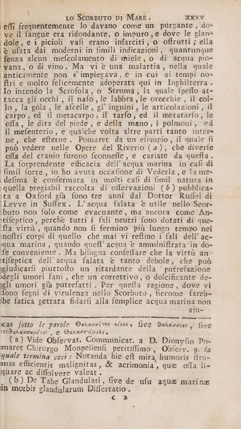 effi frequentemente lo davano come un purgante , do- ve il fangue era ridondante, o impuro, e dove le glan= \dole, e i ° picioli vafi erano infarciti; 0 oftrutti ; ella è ufata dai moderni in fimili indicazioni , quantunque ‘i fenza alcun mefcolamento di miele, o di acqua pio» ‘vana, o di vino. Ma vi è una malattia, nella quale ‘i anticamente non s' impiegava, e in cui ai tempi no- Riri e molto felicemente adoperata qui in Inghilterra. ‘Io intendo la Scrofola, o Struma, la quale fpeflo at- {tacca gli occhi , il nafo, le labbra, le orecchie , il col- lo, la gola , le afcelle , gl’ inguini, le articolazioni , il carpo, ed il metacarpo &gt; il tarlo, ed il metatarfo, le offa, le dita del piede, e della mano, i polmoni, ‘ed il mefenterio, e qualche volta altre parti tanto ne ne, che efterne. Pomaret da un efempio, il quale fi può vedere nelle Opere del Riverio (4), che diverfe offa del cranio furono fconnefle, e cariate da quefta. La forprendente efficacia dell’ acqua marina in cafi di i fimil forte, io ho avuta occafione di Vederla, e la me- i defima è confermata in molti cafi di fimil natura iù. quella pregiabil raccolta di oflervazioni (6) pubblica- \ta a Oxford gia fono tre anni dal Dottor Raffel di \Levve in Suffex. L’ acqua falata è utile nello Seor- ibuto non folo come evacuante, ma ancora came An- Itifeptico , perchè tutti i fali neutri fono dotati di que- iffa virtù , quando non fi fermino più lungo tempo nei inoftri corpi di quello che mai vi reftino i fali dell’ ac- iqua marina, quando queft’ acqua è amminiftrata in do- fe conveniente. Ma bifogna confeflare che la virtù an- itifeptica dell’ acqua falata è tanto debole , che può igiudicarfi piuttofto un ritardante della ‘ putrefazione degli umori fani , che un correttivo, o dolcificante de- eli umori già putrefatti. Per quela ragione, dove vi Ifono fegni di virulenza nello Scorbuto , fidcome fareb- lbe fatica gettata fidarfiì alla femplice acqua marina non - aju- icas fotto Je parole Split osvoss five Saraocsos, five ITedaNarowpue vos, e Qurasord pedi, (a) Vide Obfervat. Communicat. a D. cri paia Po- :maret Chirurgo Monpelienfi peritifiimo , Obferv. la quale termina cost: Notanda hic eff mira humoris oa mas efficientis malignitas, &amp; acrimonia, que ofa li- quare ac diffolvere valeat. (b) De Tabe Glandulari, five de ufa aqua matine in morbis glandularum Differtatio. c 3»