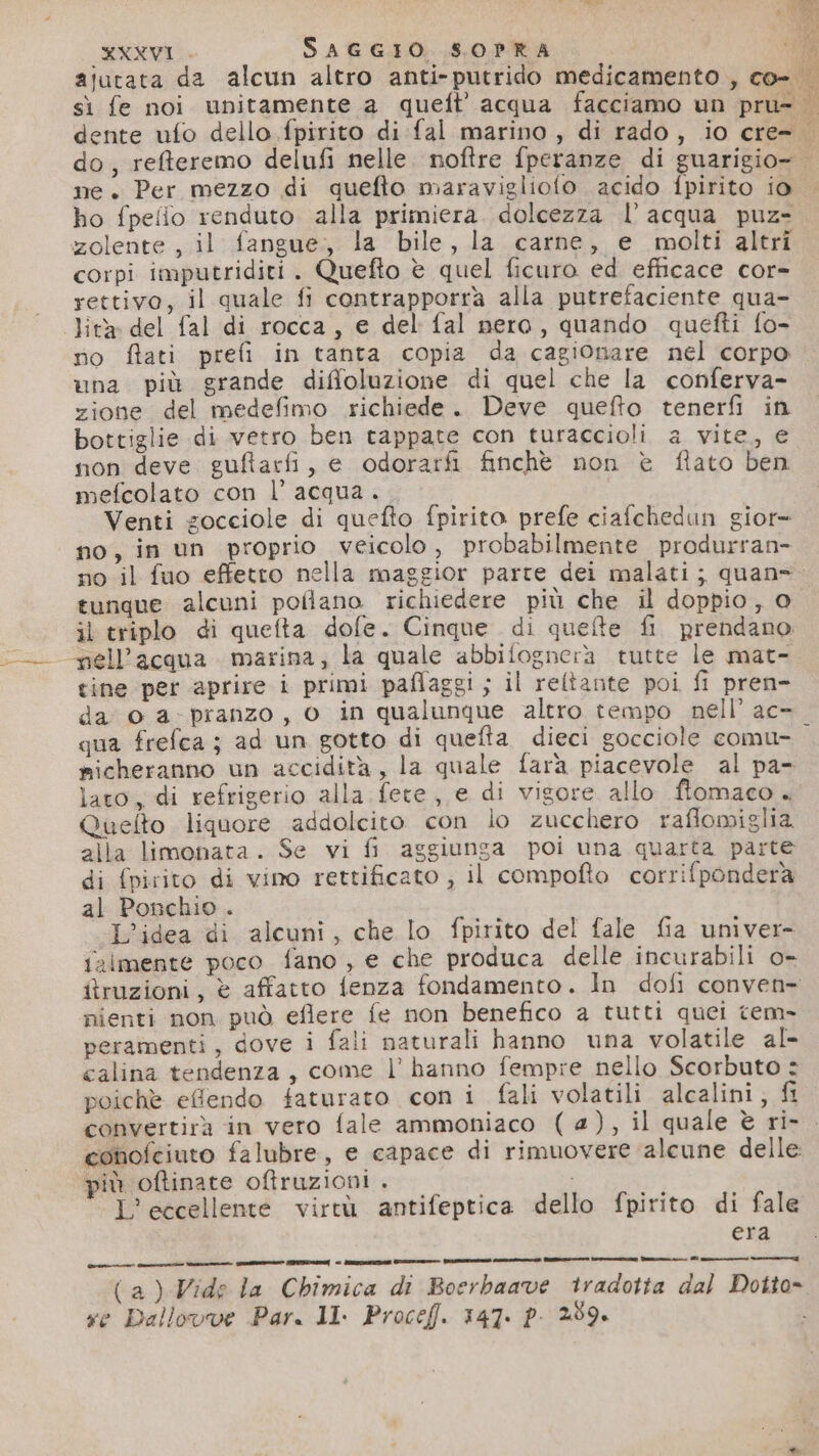 ajutata da alcun altro anti-putrido medicamento , co- | sì fe noi unitamente a queft’'acqua facciamo un pru- dente ufo dello fpirito di fal marino, di rado, io cre= do, refteremo delufi nelle. noftre fperanze di guarigio- me. Per mezzo di quefto maravigliofo acido fpirito io ho fpelio renduto alla primiera. dolcezza l’acqua puz=. zolente , il fangue, la bile, la carne, e molti altri corpi imputriditi. Quefto è quel ficuro ed efficace cor= rettivo, il quale fi contrapporra alla putrefaciente qua- Jita del fal di rocca, e del fal nero, quando quetti fo- no ftati prefi in tanta copia da cagionare nel corpo una più grande diffoluzione di quel che la conferva- zione del medefimo richiede. Deve quefto tenerfi in bottiglie di vetro ben tappate con turaccioli a vite, e non deve guftarfi, e odorarfi finchè non è flato ben mefcolato con l’ acqua. Venti gocciole di quefto fpirito prefe ciafchedun gior= no, in un proprio veicolo, probabilmente produrran- no il fuo effetto nella maggior parte dei malati; quan tunque alcuni pofiano richiedere più che il doppio, 0 il triplo di quefta dofe. Cinque di quefte fi prendano. - pell’acqua marina; la quale abbifognerà tutte le mat- tine per aprire i primi paflaggi ; il reltante poi fi pren- da © a-pranzo, 0 in qualunque altro tempo nell’ ac- qua frefca ; ad un gotto di quefta dieci gocciole comu- sicheranno un accidità, la quale fara piacevole al pa- lato, di refrigerio alla fete, e di vigore allo ftomaco « Queflto liquore addolcito con lo zucchero raflomiglia. alla limonata. Se vi fi aggiunga poi una quarta parte di fpirito di vino rettificato , il compofto corrifponderà al Ponchio. L'idea di alcuni, che lo fpirito del fale fia univer- ialmente poco fano , e che produca delle incurabili o- itruzioni, è affatto fenza fondamento. In dofi conven- nienti non può eflere fe non benefico a tutti quei tem- peramenti, dove i fali naturali hanno una volatile al- calina tendenza, come l’ hanno fempre nello Scorbuto : poichè efendo faturato con i fali volatili alcalini; fi convertira in vero fale ammoniaco (a), il quale è ri-. conofciuto falubre, e capace di rimuovere alcune delle più oftinate oftruzioni . L’eccellente virtù antifeptica dello fpirito di fale era (a) Wide la Chimica di Boerbaave tradotta dal Dotto- ve Dallovve Par. 11. Procef. 147. p. 289.