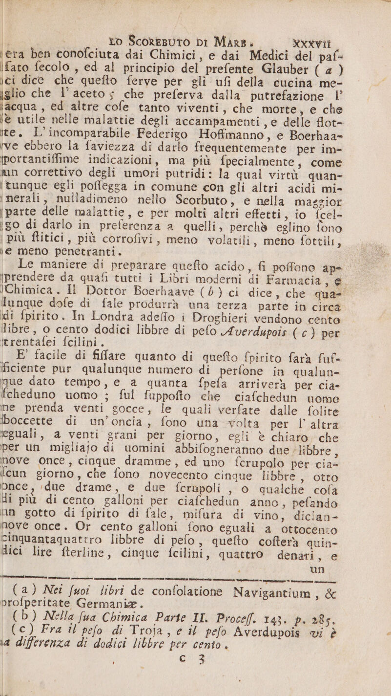 ‘era ben conofciuta dai Chimici, e dai Medici del paf= Ifato fecolo , ed al principio del prefente Glauber (4) ici dice che quefto ferve per gli ufi della cucina me- iglio che l’ aceto ; che preferva dalla putrefazione |’ ;acqua , ed altre cofe tanto viventi, che morte, e che ie utile nelle malattie degli accampamenti, e delle flot= ite. L' incomparabile Federigo Hoffmanno, e Boerhaa= ve ebbero la faviezza di darlo frequentemente per im- portantiffime indicazioni, ma più fpecialmente, come nun correttivo degli umori putridi: la qual virtù quan- ‘tunque egli poflegga in comune con gli altri acidi mi- inerali, nulladimeno nello Scorbuto, e nella maggior i parte delle malattie, e per molti altri effetti, io {cel- igo di darlo in preferenza a quelli, perchè eglino fono più flitici, più corrofivi, meno volatili , meno fottili, )e meno penetranti. dunque dofe di fale produrrà una terza parte in circa idi fpirito. In Londra adeffo i Droghieri vendono cento libre, o cento dodici libbre di pelo Averdupois ( c) per itrentafei fcilini. E’ facile di filare quanto di quefto fpirito farà fuf- ficiente pur qualunque numero di perfone in qualun- que dato tempo, e a quanta fpefa arriverà per cia- fcheduno uomo ; ful fuppofto che ciafchedun uome ine prenda venti gocce, le quali verfate dalle folite Iboccette di un’oncia, fono una volta per l'altra eguali, a venti grani per giorno, egli è chiaro. che per un migliajo di uomini abbifogneranno due ‘libbre, nove once, cinque dramme, ed uno ferupolo per cia- ‘cun giorno, che fono novecento cinque libbre , otto bnce, due drame, e due ferupoli , 0 qualche cola Hi più di cento galloni per ciafchedun anno, pefando lun gotto di fpirito di fale, mifara di vino, dician- nove once. Or cento galloni fono eguali a ottocento cinquantaquatero libbre di pelo, quelto cofterà quin- dici lire fterline, cinque fcilini, quattro denari, e i un (a) Nei fuoi libri de confolatione Navigantium ia profperitate Germania. (b) Nella fua Chimica Parte II Proceff. 143. Pr 285. ia differenza di dodici libbre per cento. c_3