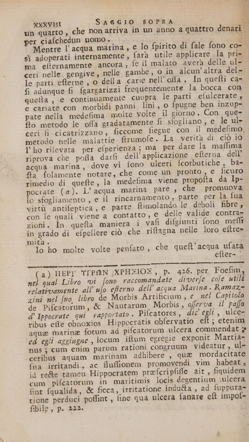 per ciafchedun uomo. i ‘Mentre l’acqua marina , e lo fpirito di fale fono co- sì adoperati internamente, {ara utile applicare la pri- ma eflternamente ancora, fe il malato averà delle ul- ceri nelle. gengive, nelle gambe, o in alcun’ altra del- le parti efterne , o della carie nell'offa . In quefti ca- {i adunque fi fgargarizzi frequentemente la bocca con quefta , e continuamente Cuopra le parti efulcerate, e cariate con morbidi panni lini, 0 fpugne ben inzup- pate nella medelima molte volte il giorno. Con. que- No metodo le offa gradatamente fi sfogliano, e le ul» metodo nelle malattie ftrumofe. La verità di ciò 10 l'ho rilevata per efperienza ; ma per dare la maffima riprova che pofla darfi dell’applicazione efterna. dell’ acqua. marina, dove vi fono ulceri fcorbutiche, ba- fa folamente notare, che come un pronto , € ficuro rimedio di quefte, la medefima viene propofta da Ip- pocrate (a). L' acqua marina pare , che promuova lo sfogliamento , e il rincarnamento , parte per la fua virtù antifeptica, e. parte flimolando le deboli fibre, con le quali viene a contatto, € delle valide contra= zioni. In queta maniera i vafi difgiunti fono meli in grado di efpellere ciò che riftagna nelle loro eftre= mita . Io ho molte volte penfato , che queft’acqua ufata efter- . (a) EPY YTPAN \XPHZIO®,_ p. 426. per Foefim, nel qual Libro vi fono raccomandate diverfe cole utili relativamente all’ ufo efterno dell’ acqua Marina . Ramaz= zini nel fuo, libro de Morbis Artificiuam, e nel Capitolo de Pifcatorum, &amp; Nautarum Morbis, offerva i) paffo d’ Ippocrate qui rapportato . Pifcatores, dic egli, ulce- ribus effe abnoxios Hippocratis obfervatio eft; etenim aqua marine fotum ad pifcatorum ulcera commendat ; ed egli aggiugne, locum iftum egregie exponit Martia- nusj; cum enim parum rationi congruum Vvideatur, ul- fua irritandi., ac fluffionem promovendi vim habeat, id reée tamen Hippocratem prefcripfifle ait , fiquidem cum pifcatorum in maritimis locis degentium iulcera fint fqualida, &amp; ficca, irritatione indu&amp;a, ad fuppura- tione perduci poffint , fine qua ulcera fanare eft impof= fibile, p. 222.