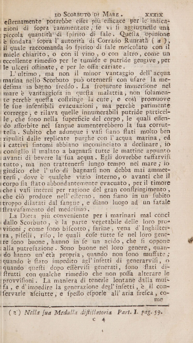elternamente’ potrebbe efiet più ‘efficace ‘per. le-inidica= ‘zioni di fopra tammentate ; fe vi fi aggiugnefie una ‘piccola quantità''di fpirito di fale, Quefta, bpinione ‘è fondata” fopraà l’ autorità di Corrado Runratli ( &amp; ), i il quale ractomanda lo fpirito ‘di fale mefcolatò con il ‘ miele chiarito, o con il vino, o con altro, come uti ‘eccellente rimedio per le tamide e putride gengive, per le ulceri oftinate, e per le offa cariate. &gt; L’ultimo, ma non il minor vantaggio dell’ acqua ‘marina nello Scorbuto può ottenerfi con ufare la me- ‘ defima in bagno freddo. La frequente immerfione nel ‘mare è vantaggiofa in queta malattia, non folamen- te perchè quefta cofîringe la cute, e così promuove fe fue infentibili evacuazioni, ma perchè parimente ‘corregge, e rilava quelle innumerabili putride particel- le, che fono nella fuperficie del corpo, le quali effen- ‘do afforbite nel fangue aumenterebbero la f{ua corrut- itella. Subito che adunque i vafi fiano ftati molto ben ‘ripuliti dalle replicate purghe con l acqua marina, ed ii cattivi fintomi abbiano incominciato a declinare, io i configlio il malato a bagnarfi tutte le mattine appunto ‘avanti di bevere la fua acqua. Egli dovrebbe tuffarvifi ìtutto, ma non trattenerfi lungo tempo nel mare; io giudico che ! ufo di bagnarfi non debba mai ammet- iterfi, dove è qualche vizio interno, o avanti che il icorpo fia ftato abbondantemente evacuato , per il timore ichei vafi interni per ragione del gran conftringimento, iche ciò produce nell’efterno, non fiano in un fubito ttroppo dilatati dal fangue, e diano luogo ad un fatale iftravafamento del medetimao, dI FA La Dieta. più conveniente per i marinari mal conci idallo Scorbuto, è la parte vegetabile delle loro pro+ ‘vifioni ; come fono bifcotto , farine, vena d’ Inghilter=. ira, pifelli, rifo, le quali cofe tutte fe nel loro gene- ire fono buone, hanno in fe un acido, che fi oppone ‘ alla putrefazione. Sono buone nel loro genere, quan- ‘do hanno un’età propria, quando non fono muffate ; iquando è fato impedito agl’infetti di generarvifi, o iquando quefti dopo effervifi generati, fono 'iftati di- !ftrutti. con qualche rimedio che non poffa alterare le iprovvifioni. La maniera di tenerle lontane dalla muf- fa, e d’impedire la generazione degl’infetti, è il con- Ifervarle afciutte, e fpeflo efporle all’ aria frefca , co- I me “ —en—è mento reina cpr e e i n ini ct &gt; n e (2°) Nella fua Medulla diffillatoria Part. I. pag. 59. ed %