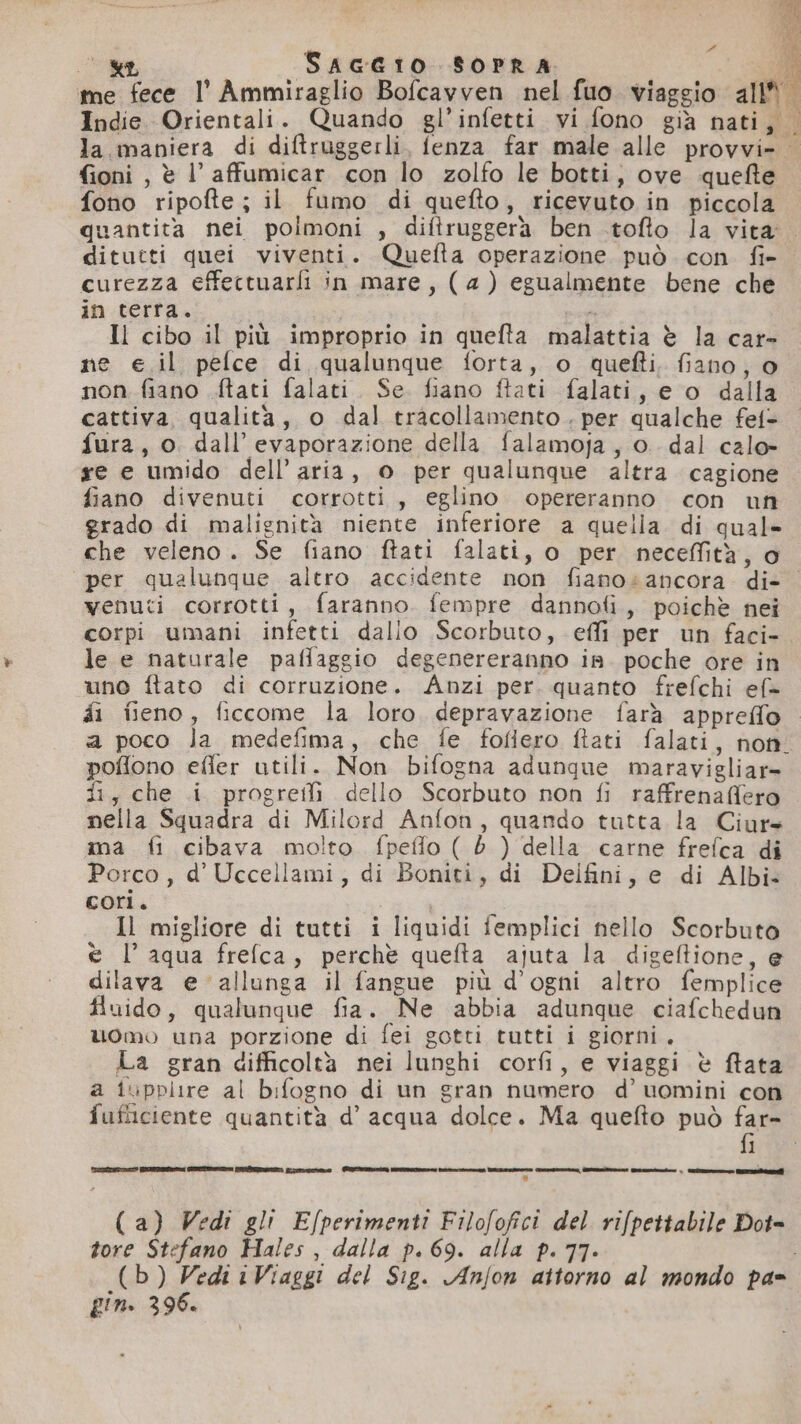 Poli wr, SAGGIO SOPRA Indie. Orientali. Quando gl’infetti vi fono già nati fi pelle î 19 1% I: fioni , è l’ affumicar con lo zolfo le botti, ove quefte fono ripofte ; il fumo di quefto , ricevuto in piccola quantita nei polmoni , diftruggerà ben .tofto la vita curezza effectuarli in mare, (4) egualmente bene che in terra. e Il cibo il più improprio in quefta malattia è la car- ne e.il pelce di qualunque forta, o quefti. fiano, 0 non fiano {tati falati. Se. fiano ftati falati, e o dalla cattiva qualita, o dal tracollamento . per qualche fet= fura, o. dall’ evaporazione della falamoja, o. dal calo» re e umido dell’aria, o per qualunque altra cagione fiano divenuti corrotti, eglino opereranno con un grado di malignità niente inferiore a quella. di quale che veleno. Se fiano ftati falati, o per neceffità, o venuti corrotti, faranno. fempre dannofi, poichè nei corpi umani infetti dalio Scorbuto, effi per un faci- le e naturale paflaggio degenereranno is. poche ore in uno ftato di corruzione. Anzi per. quanto frefchi ef» poflono effer utili. Non bifogna adunque maravigliar= fi, che i progreili dello Scorbuto non fi raffrenaffero nella Squadra di Milord Anfon, quando tutta la Ciurs ma fi cibava molto fpefflo ( è ) della carne frefca di Porco, d’ Uccellami, di Boniti, di Delfini, e di Albi» cori. Il migliore di tutti i liquidi femplici nello Scorbuto è l’ aqua frefca, perchè quefta ajuta la digeftione, e dilava e allunga il fangue più d’ogni altro femplice fluido, qualunque fia. Ne abbia adunque ciafchedun uomo una porzione di fei gotti tutti i giorni. La gran difficoltà nei lunghi corfi, e viaggi è ffata a iupplire al bifogno di un gran numero d’ uomini con fi leccrcunai col ecesigeziegeeiet cata ice etti ni i__=____ | LL) (a) Vedi gli Efperimenti Filofofici del rifpettabile Dot= tore Stefano Hales, dalla p. 69. alla p. 77- pin. 396.