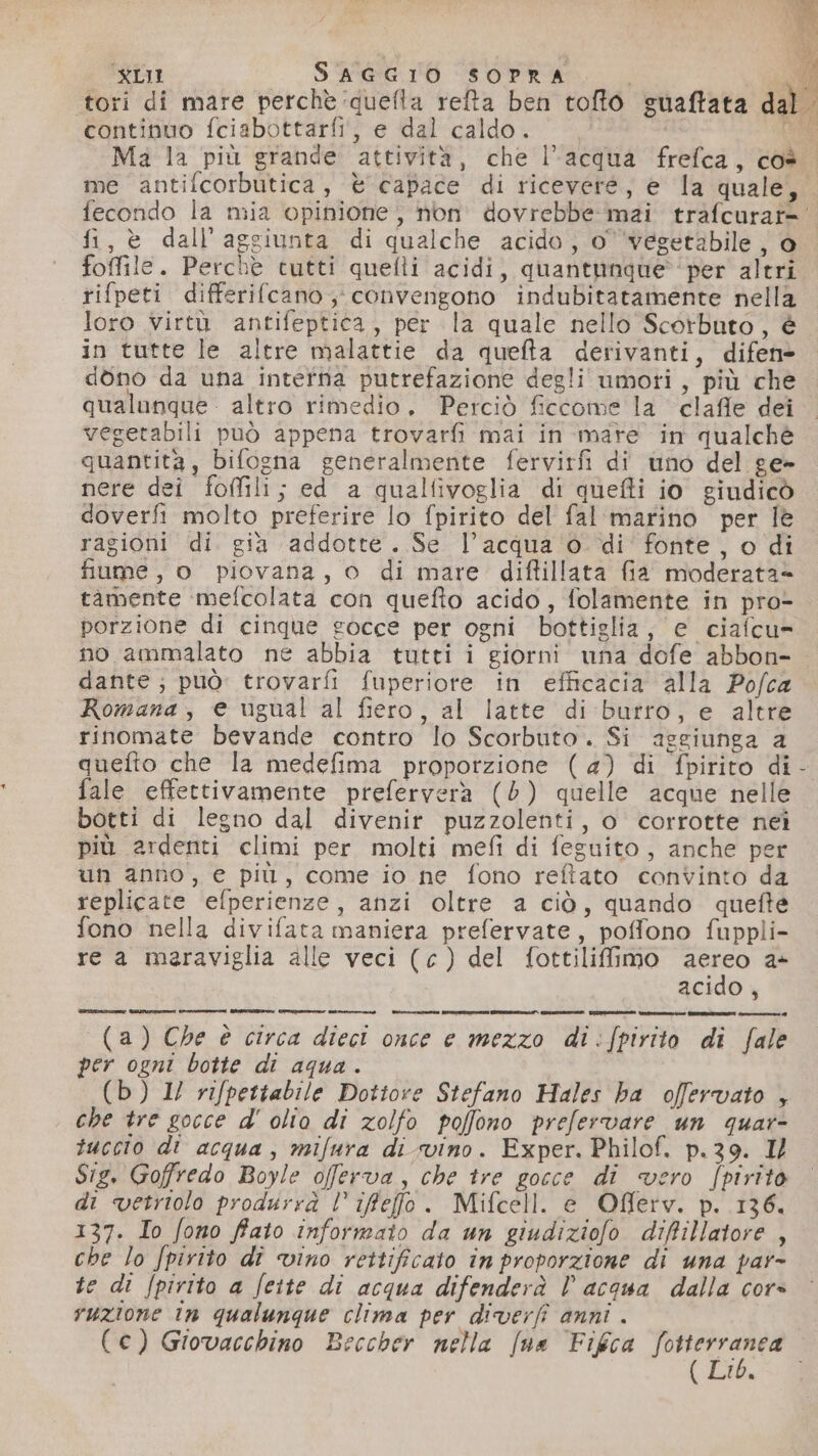 tori di mare perchè ‘quella refta ben tofto suaftata dal ‘continuo fciabottarfi, e dal caldo. IA Ma la più grande attività, che l'acqua frefca, coè me antifcorbutica, è capace di ricevere, e la quale, fecondo la mia opinione, non dovrebbe mai trafcurat= fi, è dall’aggiunta di qualche acido, o vegetabile , o foffile. Perchè tutti quelli acidi, quantunque per altri rifpeti differifcano convengono indubitatamente nella loro virtà antifeptica, per la quale nello Scorbuto, è in tutte le altre malattie da quefta derivanti, difen» dono da una intefna putrefazione degli umoti, più che. qualanque altro rimedio. Perciò ficcome la clafle dei vegetabili può appena trovarfi mai in mare in qualchè quantità, bifogna generalmente fervirfi di uno del ge- nere dei foffili; ed a qualfivoglia di quefti io giudicò doverfi molto preferire lo fpirito del fal marino per Îè ragioni di gia addotte. Se l’acqua ‘o di’ fonte, o di fiume, o piovana, o di mare diftillata fia moderata= tamente mefcolata con quefto acido, folamente in pro- porzione di cinque gocce per ogni bottiglia, e ciafcu= no ammalato ne abbia tutti i giorni una dofe abbon- dante; può: trovarfi fuperiote in efficacia alla Pofca Romana, e ugual al fiero, al latte di butro, e altre rinomate bevande contro lo Scorbuto. Si assiunga a quefto che la medefima proporzione (4) di fpirito di fale effettivamente preferverà (6) quelle acque nelle botti di legno dal divenir puzzolenti, o corrotte nei più ardenti climi per molti mefi di feguito, anche per un anno, e più, come io ne fono reftato convinto da replicate efperienze, anzi oltre a ciò, quando quefte fono nella divifata maniera prefervate, poffono fuppli- re a meraviglia alle veci (c) del fottiliffimo aereo a+ acido , (a) Che è circa dieci once e mezzo di:fpirito di fale per ogni botte di aqua. (b) 1/ rifpettabile Dottore Stefano Hales ba offervato , che tre gocce d' olio di zolfo poffono prefervare un quar- tuccio di acqua, mifura di svino. Exper. Philof. p.39. I/ Sig, Goffredo Boyle offerva, che tre gocce di vero fpirito di vetriolo produrrà l’ifefo. Mifcell. e Offerv. p. 136. 137. Io fono ffato informato da un giudiziofo diffillatore , che lo Jpirito dî vino rettificato în proporzione di una par- te di /pirito a feite di acqua difenderà Vl acqua dalla cors vuzione in qualunque clima per diverfî anni . (€) Giovacchino Beccher nella [na Fikca PIETRO id t