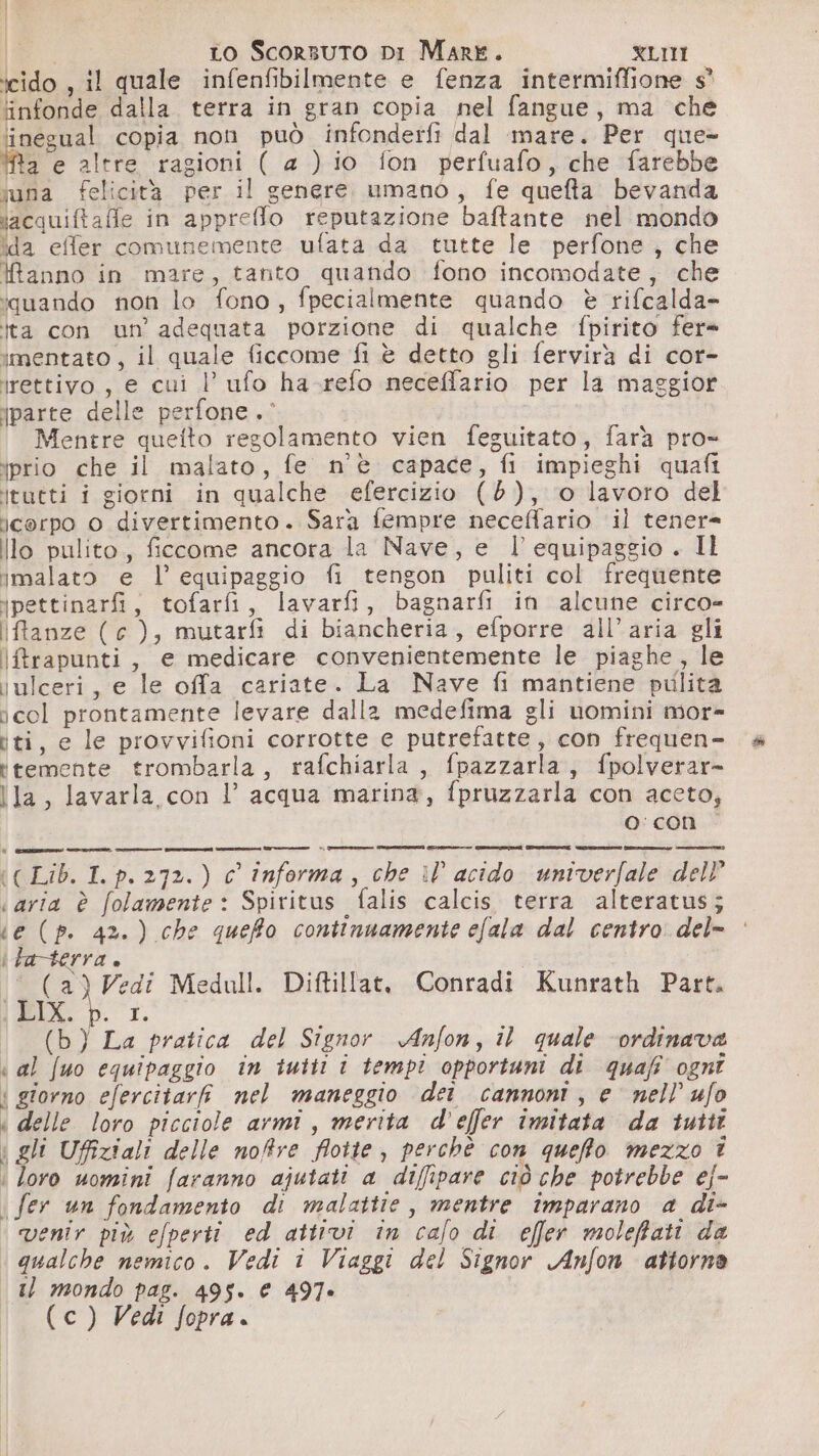 ' [è I Lo Scorsuto DI Mare. XLIMI icido , il quale infenfibilmente e fenza intermiffione s° infonde dalla terra in gran copia nel fangue, ma che linegual copia non può infonderfi dal mare. Per que- Ra e altre ragioni ( a ) io fon perfuafo, che farebbe suna felicità per il genere umano, fe quefta bevanda iacquiftafle in appreflo reputazione baftante nel mondo ida effer comunemente ufata da tutte le perfone, che Ranno in mare, tanto quando fono incomodate, che iquando non lo fono, fpecialmente quando è rifcalda- ita con un’ adequata porzione di qualche fpirito fer» imentato, il quale ficcome fi è detto gli fervirà di cor- irettivo, e cui l’ ufo ha-refo neceffario per la maggior iparte delle perfone .° Mentre queito regolamento vien feguitato, farà pro- iprio che il malato, fe n'è capace, fi impieghi quafi itutti i giorni in qualche efercizio (8), o lavoro del icorpo 0 divertimento. Sara fempre neceffario il tener= Illo pulito, ficcome ancora la Nave, e l equipaggio . Il imalato e l’ equipaggio fi tengon puliti col frequente ipettinarfi, tofarfi, lavarfi, bagnarfi in alcune circo- ifftanze (c ), mutarfì di biancheria, efporre all'aria gli \ftrapunti, e medicare convenientemente le piaghe, le julceri, e le offa cariate. La Nave fi mantiene pulita icol prontamente levare dalla medefima gli uomini mor- iti, e le provvifioni corrotte e putrefatte, con frequen- temente trombarla, rafchiarla, fpazzarla, fpolverar- lla, lavarla con l’ acqua marina, fpruzzarla con aceto, o: con (( Lib. I. p. 272.) c informa, che il acido univerfale dell «aria è folamente : Spiritus - falis calcis terra alteratus; ‘e (p. 4%.) che quefo continuamente efala dal centro del» ifta-terra. Y) Vedi Medull. Diftillat, Conradi Kunrath Part. IL. p. 1. (b) La pratica del Signor Anfon, il quale ‘ordinava « al fuo equipaggio in tuttii i tempi opportuni di quafi ognî | giorno efercitari nel maneggio dei cannoni, e nell ufo « delle loro picciole armi, merita d'effer imitata da tutti | gli Uffiziali delle noffre flotte , perchè con quefto mezzo i | loro uomini faranno ajutati a diffipare ciò che potrebbe ej- i fer un fondamento di malattie, mentre imparano a di- ‘ venir più efperti ed attivi in calo di effer moleffati da | qualche nemico. Vedi i Viaggi del Signor Anfon attorno 1. mondo pas. 495. € 497. (c) Vedi fopra.