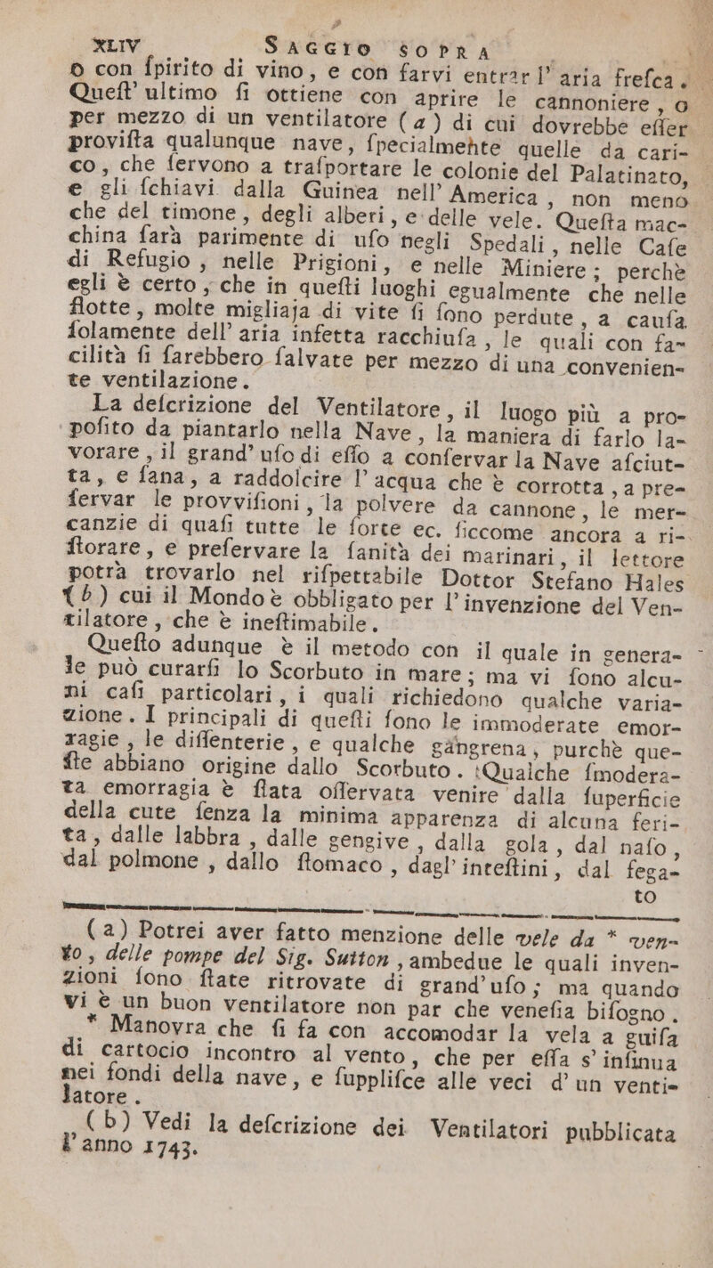 p XLIV SAGGIO soPrRA «AR © con fpirito di vino, e con farvi entrar 1” aria frefca. Quett’ ultimo fi ottiene con aprire le cannoniere, 0 per mezzo di un ventilatore (4) di cui dovrebbe effer provifta qualunque nave, fpecialmehte quelle da cari- co, che fervono a trafportare le colonie del Palatinato, e gli fchiavi dalla Guinea nell’ America, non meno che del timone, degli alberi, e delle vele. Quefta mac- china farà parimente di ufo negli Spedali, nelle Cafe di Refugio , nelle Prigioni, e nelle Miniere; perchè egli è certo ; che in quefti luoghi egualmente che nelle flotte, molte migliaja di vite fi fono perdute, a _caufa. folamente dell’ aria infetta racchinfa , le quali con fa» cilità fi farebbero falvate per mezzo di una “convenien=- te ventilazione. La defcrizione del Ventilatore, il luogo più a pro- ‘pofito da piantarlo nella Nave » la maniera di farlo la- vorare , il grand’ ufo di effo a confervarla Nave afciut- ta, e fana, a raddolcire l’acqua che è corrotta , a pre- fervar le provvifioni, la polvere da cannone, le mer- canzie di quafi tutte le forte ec. ficcome ancora a ri-. ftorare, e prefervare la fanità dei marinari, il lettore potra trovarlo nel rifpettabile Dottor Stefano Hales {è ) cui il Mondoè obbligato per l'invenzione del Ven- tilatore, che è ineftimabile. Quefto adunque è il metodo con il quale in genera- Je può curarfi lo Scorbuto in mare; ma vi fono alcu- mi cafi particolari, i quali richiedono qualche varia- zione. I principali di quefli fono le immoderate emor- xagie , le diflenterie, e qualche gangrena, purchè que- fte abbiano origine dallo Scorbuto . :Qualche f{modera- ta emorragia è flata oflervata venire dalla fuperficie della cute fenza la minima apparenza di alcuna feri- ta, dalle labbra , dalle gengive , dalla gola, dal nafo, dal polmone , dallo ftomaco, dagl’inteftini, dal fega- to (a) Potrei aver fatto menzione delle vele da * ven- Yo, delle pompe del Sig. Sutton , ambedue le quali inven- zioni fono ftate ritrovate di grand’ufo; ma quando vi è un buon ventilatore non par che venefia bifogno . * Manovra che fi fa con accomodar la vela a guifa di cartocio incontro al vento, che per effa s' infinua nei fondi della nave, e fupplifce alle veci d'un venti» atore . (b) Vedi la defcrizione dei Ventilatori pubblicata l’anno 1743.