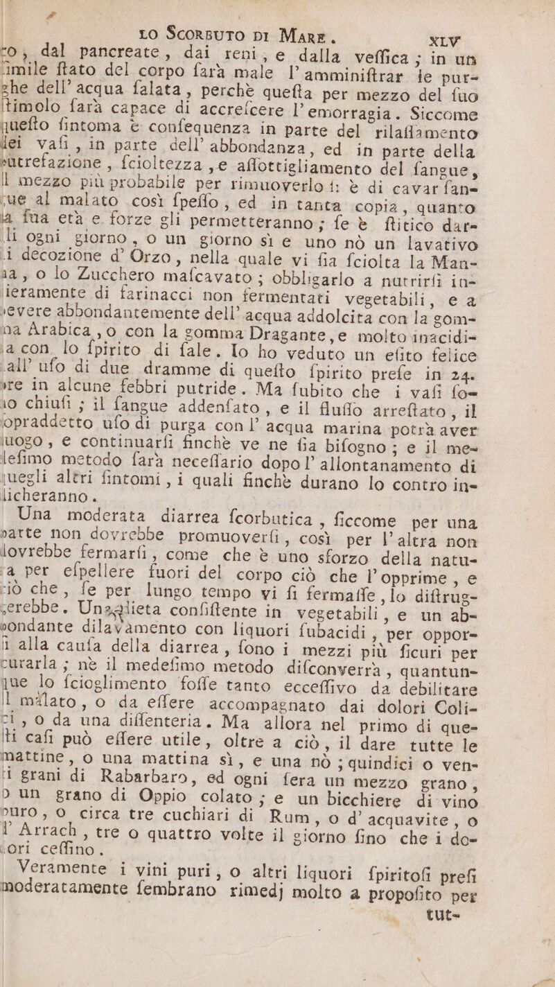 | Lo Scorsuto DI Mare. XLW “o; dal pancreate, dai reni, e dalla veffica; in un iimile ftato del corpo farà male l’amminiftrar te pur= ghe dell’ acqua falata, perchè queta per mezzo del fuo Itimolo farà capace di accrefcere l'emorragia. Siccome uefto fintoma è confequenza in parte del rilafamento “ei vafi, in parte dell’ abbondanza, ed in parte della sutrefazione , fcioltezza ,e affottigliamento del fangue, il mezzo più probabile per rimuoverlo i: è di cavar fan= sue al malato così fpeflo; ed in tanta copia, quanto la fua età e. forze gli permetteranno; fe è fitico dar» [h-ogni giorno, o un .giorno sì e tno.nò uf lavativo «i decozione d’ Orzo, nella quale vi fia fciolta la Man- na, 0 lo Zucchero mafcavato ; obbligarlo a nutrirfì ine ieramente di farinacci non fermentati vegetabili, e a vevere abbondantemente dell’acqua addolcità con la zom= na Arabica , 0 con la somma Dragante,e molto .inacidi= ja con. lo fpirito di fale. Io ho veduto un elito felice «all’ ufo di due dramme di quefto fpirito prefe in 24. vre in alcune febbri putride. Ma fubito che i vafi fo= ro chiufi ; il fangue addenfato, e il fiuflo arreftato 3 il ‘opraddetto ufo di purga con l’ acqua marina potrà aver iuogo , € continuarfi finchè ve ne fia bifogno; e il me- lefimo metodo farà neceflario dopo l’ allontanamento di iwegli altri fintomi, i quali finchè durano lo contro ine licheranno. Una moderata diarrea fcorbutica , ficcome per una atte non dovrebbe promuoverfi, così per l’altra non lovrebbe fermarfi, come che è uno sforzo della natu- ‘a per efpellere fuori del corpo ciò che l’opprime, e :iò che, fe per lungo tempo vi fi fermaffe slo diftrug- serebbe. Unaglieta confiftente in vegetabili, e un ab- sondante dilavamento con liquori fubacidi s per oppor= l alla caufa della diarrea, fono i mezzi più ficuri per curarla ; nè il medefimo metodo difconverrà ;, quantun= nue lo fcioglimento foffe tanto ecceffivo da debilitare I malato, o da effere accompagnato dai dolori Coli= ci, 0 da una diffenteria. Ma allora nel primo di que- tt cafi può effere utile, oltre a ciò, il dare tutte le mattine, o una mattina sì, e una nò ;s quindici o ven- ‘i grani di Rabarbaro, ed ogni fera un mezzo grano, D un grano di Oppio colato ; e un bicchiere di vino oro , O circa tre cuchiari di Rum , O d' acquavite, 0 I Arrach, tre o quattro volte il giorno fino che i do- ‘ori ceffino. Veramente i vini puri, o altri liquori fpiritofi prefi moderatamente fembrano rimedj molto a propofito per tuto