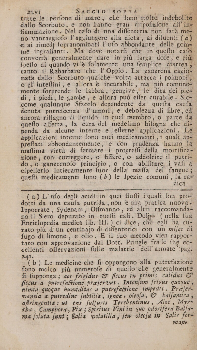ma &gt; XLVI SAGGIO SOPRA er i Pi E no vantaggiofo l’aggiungere alla dieta , ai diluenti ( 4) e ai rimedf fopranominati l’ufo abbondante delle gom» o gl’ inteftini, e allora è incurabile, ma più comune= 5 &gt; p | come qualunque Sfacelo dependente da quefta caufa denota putrefcenza d’ umori, e debolezza di fibre, ed ancora riftagno di liquido in quel membro, o parte da quefto affetta, la cura del medefimo bifogna che di- applicazioni interne fono quei medicamenti ,i quali ap= preftati abbondantemente, e con prudenza hanno la zione, con correggere, o filfare, o addolcire il putri- do, o gangrenofo principio, o con abilitare. i vafi a efpellerlo intieramente fuor della maffa del fangue; dica (a) L’ufo degli acidi in quei fluli iquali fon pro- dotti da una caufa putrida, non è una pratica nuova. Ippocrate, Sydenam, Offmanno, ed altri raccomanda- no il Siero depurato in quefti cafi. Dolpa ( nella fua ‘ Enciclopedia medica lib. III.) ci dice, chè egli ha cu- rato più d’un centinajo di diffenterici con un wi/ce di fugo di limone, e olio. E il {uo metodo vien rappor- tato con approvazione dal Dott. Pringle fra le {ue ec- cellenti offervazioni fulle malattie dell’ armate :pag. 24I. | V b) Le medicine che fi oppongono alla putrefazione fi fupponga; aer frigidus &amp; fccus in primis calidus È&amp; ficcus a putrefaBione prafervat. Intenfum frigus quoque , mimia quoque hbumiditas a putrefagtione impedit. Prafer- affringentia : ut ens fulfuris Terebentinus, Aloe, Myr= rba, Camphora, Pix ; Spivitus Vini tn quo odorifera Balfa- ma [oluta funt ; Salia volatilia , few oleola in Salis for= man