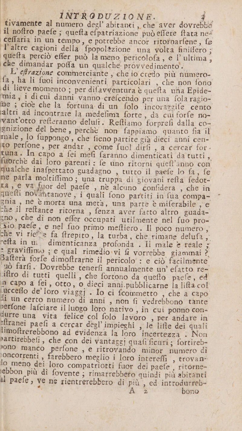 pinta a (a VSRA 4 | At INTRODUZIONE. Sala da | tivamente al numero degl’ abitanti, che aver dovrebbe il noftro paefe ; quefta efpatriazione può effere flata ne \ceffaria in un tempo, e potrebbe ancor ritotnarfene, fe 'Paltre cagioni della fpopolàzione una volta finiffero ; \quefta perciò effer può la meno pericolofa, e l’ultima, ‘che dimandar poffa un qualche. provvedimento. L'effrazione commerciante y ehe io credo più numero- fa, ha li fuoi inconvenienti particolari , che non fono idi lieve momento ; per difavyenturta è quelta na Epide- ‘mia y i dicui danni vanno crefcendo per una fola ragio- ine ; cioè che la fortuna di un folo incoraggife cento ‘altri ad incontrare la medefima forte , da cui forfe no- want'otto refteranno delult. Refliamo forprefi dalla co- ignizione del bene, perchè non fappiamo quanto fia il male , lo fuppongo', che fieno partite già dieci anni cen- ito perfone, per andar , come fuol dirfi , a cercar for- tuna. In capo a fei meli faranno dimenticati da tutti 2) fuorchè dai loro parenti : fe uno ritorni queft’anno con qualche inafpettato guadagno , tutto il paefe lo fa, fe ne parla moltifimo; una truppa di giovani refta fedot- ta, e va fuor del paefe , nè alcuno confidera , che in quefti noVatitanove , i quali fono partiti in fua compa- ghia , né è morta una metà, una parte È miferabile , e che il reltante ritorna , fenza aver fatto altro guada- gno ; che di non effer occupati utilmente nel fuo pro- 310, paele , e nel fuo primo meftiero. Il poco numero , che vi riee fa Mtrepito, la turba, che rimane delufa 7, refta in un. dimenticanza profonda . Il male è reale 5 2 graViffimo ; e qual rimedio:vi fi vorrebbe giammai ? Saftera forfe dimofirarne il pericolo’ : e ciò facilmente ‘uò farli. Dovrebbe tenerfi annualmente un’ efatto re- viftro di tutti quelli , che fortono da quefto paefe, ed in capo a fei, otto, o dieci anni.pubblicarne la lifta col «Weceflo de’ loro viaggj . Io ci fcommetto , che a capo HI Un certo numero di anni , non fi vedrebbono tante nerfone lafciare il luogo loro nativo s In cui ponno con- durre una vita felice col folo lavoro » Pet: afidare in efiranei paefi a cercar degl’impieghi , le life dei quali limoBtrerebbono ad evidenza la loro incertezza . Non »attirebbefi, che con dei vantaggi quafi ficuri; fortireb- ono manco perfone , e ritrovando minor numero di ‘oncorrenti , farebbero meglio i loro intereffi , trovan* lo meno dei loro compatriotti fuor del paefe , ritorne- lebbon più di fovente ; rimarrebbeto quindi più abitanti i paefe, ve ne rientrerebbero di più , ed i” î 2 Dono