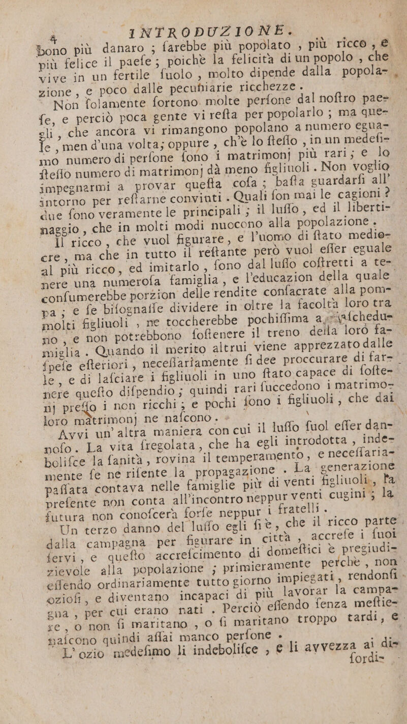 &amp; INTRODUZIONE. : bono più danaro ; farebbe più popolato , più ricco, € più felice il paefe; poichè la felicità di un popolo , che vive in un fertile fuolo , molto dipende dalla popola , zione, € poco dalle pecuniarie ricchezze . bg 19 * Non folamente fortono. molte perfone dal noftro pae fe, e perciò poca gente virefta per popolarlo ; ma que- eli, che ancora vi rimangono popolano a numero egua- e, men d'una volta; oppure , ch'è lo fteflo , inun medefi= mo numero di perfone fono i matrimonj più rari; e lo Reflo numero di matrimonj dà meno figliuoli . Non voglio impegnarmi a provar quefta cofa ; bafta cuardarfi all’ intorno per reftarne convinti . Quali fon mai le cagioni ? due fono veramente le principali ; il luflo , ed il liberti- maggio, che in molti modi nuocono alla popolazione . ÎÌ ricco, che vuol figurare, e l'uomo di ftato medie- ere, ma che in tutto il reftante però vuol effer eguale al più ricco, ed imitarlo, fono dal luflo coftretti a te- nere una numerofa famiglia, e l’educazion della quale. confumerebbe porzion delle rendite confacrate alla pom- pa; e fe bifognafie dividere in oltre la facoltà loro tra molti figliuoli , ne toccherebbe pochiffima ayrisfchedu= sio, e non potrebbono foftenere il treno della loro fa- miglia. Quando il merito altrui viene apprezzato dalle fpefe efteriori, neceflariamente fi dee proccurare di far- le, e di lafciare i figliuoli in uno ftato capace di fofte- pere queto difpendio ; quindi rari fuccedono i matrimo- nj prefo i non ricchi; e pochi fono 1 figliuoli, che dai loro màtrimonj ne nafcono . « SA \ Avvi un’ altra maniera con cui il luffo fuol effer dan- nofo. La vita fregolata, che ha egli introdotta , inde- bolifce la fanità, rovina il temperamento, € neceffaria=. mente fe ne rifente la propagazione . La generazione paffata contava nelle famiglie più di venti figliuoli», l'a prefente non conta all'incontro neppur venti cugini‘; la futura non conofcerà forfe neppur i fratelli. Un terzo danno del luffo egli fi è , che il ricco parte. dalla campagna per figurare in “città, accrefe i fuoi fervi, e quefto accrefcimento di domeftici è pregiudi= zievole alla popolazione s primieramente pe chè , non . eifendo ordinariamente tutto giorno impiegati, rendonti &gt; oziofi, e diventano incapaci di più lavorar la campa= gna , per cui erano nati . Perciò effendo fenza meftie- se, 0 non ii maritano , 0 fi maritano troppo tardi, €. naicono quindi aflai manco perfone +» O orgi=