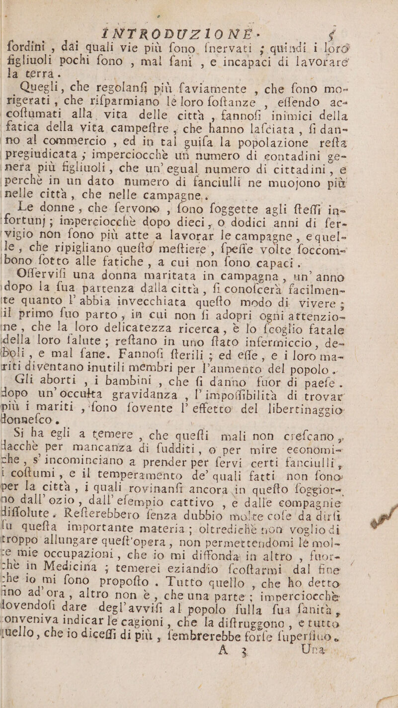 * | INTRODUZIONE:- $ fordini , dai quali vie più fono, fnervati ; quindi i lord figliuoli pochi fono , mal fani , e incapaci di lavorare la terrà. . a È i | Quegli, che regolanfi più faviamente , che fono mo- rigerati, che rifparmiano leloro foltanze , effendo ac- coftumati alla. vita delle città , fannofi inimici della fatica della vita campeftre , che hanno lafciata, fi dan&gt; ino al commercio , ed in tal guifa la popolazione refta ‘pregiudicata ; imperciocchè ut numero di contadini ge- ‘nera più figliuoli, che un’ egual numero di cittadini yid ‘perchè in un dato numero di fanciulli ne muojono più nelle città, che nelle campagne,. Le donne, che fervono , fono foggette agli fteffi in- ‘fortunj; imperciocchè dopo dieci, o dodici anni di fer- ‘vigio non fono più atte a lavorar le campagne, equel- le, che ripigliano quefto' meftiere', fpeffe volte foccom- ibono fotto alle fatiche, a cui non fono capaci . Offervili una donna maritata in campagna, un’ anno idopo la fua. partenza dalla città, fi conofcerà facilmen= ite quanto l’ abbia invecchiata quefto modo di vivere; il primo fuo parto , in cui non fi adopri ogni attenzio- ine, che la loro delicatezza ricerca, è lo fcoglio fatale della loro falute ; reftano in uno ftato infermiccio, de- Boli , e mal fane. Fannofi fterili ; ed effe, e i loro ma- riti diventano inutili membri per l'aumento del popolo . Gli aborti , i bambini , che fi danno fuor di paefe. dopo un’occutta gravidanza , l’impofibilità di trovar più i mariti , ‘fono fovente l’ effetto del libertinaggio Honnefco. i Si ha egli a temere , che quefti mali non crefcano, lacchè per mancanza di fudditi, o per mire economi= che, s' incominciano a prender per fervi certi fanciulli, i coftumi, e il temperamento de’ quali fatti non fono per la città, i quali rovinanft ancora in quefto foggiore no dall’ozio, dall’ efempio cattivo , e dalle compagnie diffolute. Refterebbero fenza dubbio molte cofe ‘da dirti fu quefta importante materia; oltrediche non voglio di troppo allungare queft'opera, non permettendomi lé mol- re mie occupazioni, che io mi diffonda in altro , fuor= chè in Medicifa ; temerei eziandio fcoltarmi dal fine che io mi fono propofto . Tutto quello , che ho detto. ino ad'ora, altro non è, che una parte: imperciocchè lovendofi dare degl’avvifi al popolo fulla fua fanità, ronveniva indicarle cagioni, che la difruggono, e tutto Iuello, che io dicefi di più , fembrerebbe forfe fuperfiuo.