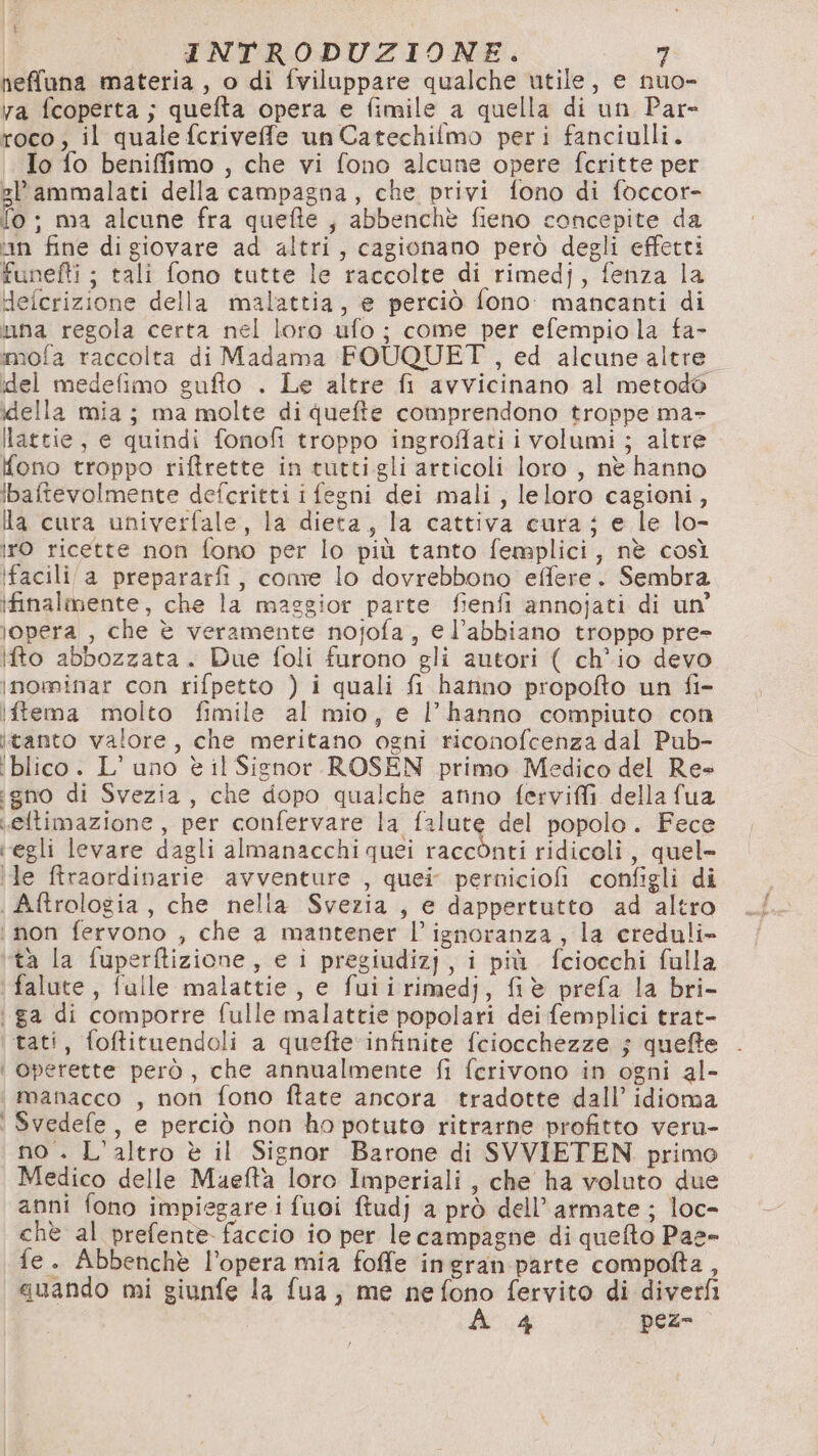 neffuna materia, o di fviluppare qualche utile, e nuo- va fcoperta ; quefta opera e fimile a quella di un Par roco; il quale fcriveffe un Catechilmo peri fanciulli. Io fo beniffimo , che vi fono alcune opere fcritte per gl’ammalati della campagna, che privi fono di foccor- [© ; ma alcune fra quefte , abbenchè fieno concepite da tin fine di giovare ad altri, cagionano però degli effetti funefti ; tali fono tutte le raccolte di rimedj, fenza la delcrizione della malattia, e perciò fono. mancanti di una regola certa nel loro ufo ; come per efempio la fa- mofa raccolta di Madama FOUQUET , ed alcune altre del medefimo gufto . Le altre fi avvicinano al metodo della mia; ma molte di quefte comprendono troppe ma- lattie, e quindi fonofi troppo ingroflati i volumi ; altre Yono troppo riftrette in tuttigli articoli loro , nè hanno ibaftevolmente defcritti ifegni dei mali, leloro cagioni, la cura univerfale, la dieta, la cattiva cura; e le lo- iro ricette non fono per lo più tanto femplici, nè così ifacili/a prepararfi, come lo dovrebbono effere. Sembra ifinalmente, che la maggior parte fienfi annojati di un’ lopera , che è veramente nojofa, e l’abbiano troppo pre- Iifto abbozzata. Due foli furono gli autori ( ch'io devo inominar con rifpetto ) i quali fi hanno propofto un fi- iftema molto fimile al mio, e l'hanno compiuto con itanto valore, che meritano ogni riconofcenza dal Pub- ‘blico. L'uno è il Signor ROSEN primo Medico del Re» gno di Svezia, che dopo qualche amino ferviffi della fua eftimazione, per confervare la falute del popolo. Fece ‘egli levare dagli almanacchi quei raccònti ridicoli, quel- ile firaordinarie avventure , quei perniciofi configli di | Aftrologia, che nella Svezia , e dappertutto ad altro i non fervono , che a mantener l'ignoranza, la crednli» tà la fuperftizione, e i pregiudizj, i più fciocchi falla ' falute, fulle malattie, e fuiirimedj, fiè prefa la bri- ga di comporre fulle malattie popolari dei femplici trat- ‘tati, foftituendoli a quefte ‘infinite fciocchezze ; queffe | operette però, che annualmente fi fcrivono in ogni al- manacco , non fono ftate ancora tradotte dall’ idioma Svedefe, e perciò non ho potuto ritrarne profitto veru- no . L'altro è il Signor Barone di SVVIETEN primo Medico delle Maefta loro Imperiali, che ha voluto due anni fono impiegare i fuoi ftudj a prò dell’ armate ; loc- chè al prefente faccio io per le campagne di quefto Paes» fe. Abbenchè l’opera mia foffe ingran parte compofta, guando mi giunfe la fua , me nefono fervito di diverfi 4 peze