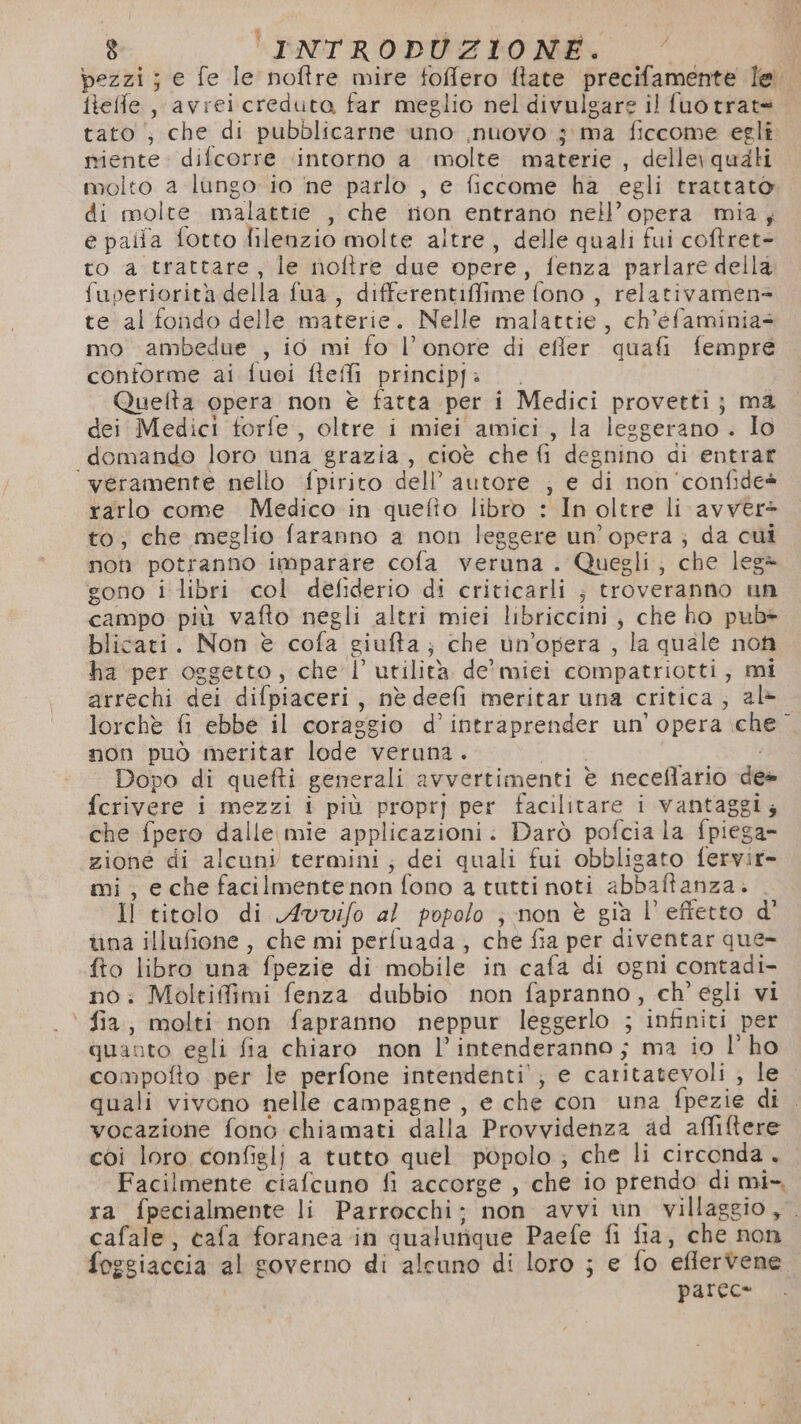 pezzi; e fe Ie noftre mire foffero flate precifamente lei ileffle , avrei creduta far meglio nel divulsare il fuotrat= tato ; che di pubblicarne uno ,nuovo j ma ficcome egli niente. difcorre intorno a molte materie , delle\ quali molto a lungo io ne parlo , e ficcome ha egli trattato di molte malattie , che ton entrano nell’opera mia; e paita fotto lilenzio molte altre, delle quali fui coftret- to a trattare; le noftre due opere, fenza parlare della fuperiorità della fua , differentiffime fono , relativamens te al fondo delle materie. Nelle malattie, ch’éfaminias mo ambedue , io mi fo l’onore di effer quafi fempre contorme ai fuoi fteffi principf: Quelta opera non è fatta per i Medici provetti; ma dei Medici forfe, oltre i miei amici, la leggerano . Io domando loro una grazia, cioè che fi degnino di entrar ‘veramente nello fpirito dell’ autore ; e di non'confide® rarlo come Medico in quefio libro : In oltre li avver&gt; to; che meglio faranno a non leggere un’opera; da cui non potranno Imparare cofa veruna . Quegli; che leg= gono i libri col defiderio di criticarli ; troveranno un campo più vafto negli altri miei libriccini, che ho pub* blicati. Non è cofa giufta; che un’opera , la quale non ha per oggetto, che l’ utilità de'miei compatriotti, mi arrechi dei difpiaceri, nè deefi meritar una critica, al- lorchè fi ebbe il coraggio d’intraprender un’opera iche non può meritar lode veruna. ta Dopo di quefti generali avvertimenti è neceflario des fcrivere i mezzi i più propr] per facilitare i vantaggi; che fpero dalle mie applicazioni. Darò pofcia la fpiega- zione di alcuni termini; dei quali fui obbligato fervir- mi, e che facilmentenon fono a tutti noti abbaftanza. . Il titolo di Avovifo al popolo ; non è gia l’effetto d' ina illufione , che mi perfuada, che fia per diventar que- fto libro una fpezie di mobile in cafa di ogni contadi- no: Moltifimi fenza dubbio non fapranno, ch'egli vi fia, molti non fapranno neppur leggerlo ; infiniti per quanto egli fia chiaro non l’intenderanno ; ma io l'ho compofto per le perfone intendenti’; e catitatevoli ; le quali vivono nelle campagne, e che con una fpezie di . vocazione fono chiamati dalla Provvidenza ad affitere coi loro configlj a tutto quel popolo ; che li circonda . Facilmente ciafcuno fi accorge , che io prendo di mi-, ra fpecialmente li Parrocchi; non avvi un villaggio, cafale, cafa foranea in qualunque Paefe fi fia, che non foggiaccia al governo di alcuno di loro ; e fo eflervene parec*