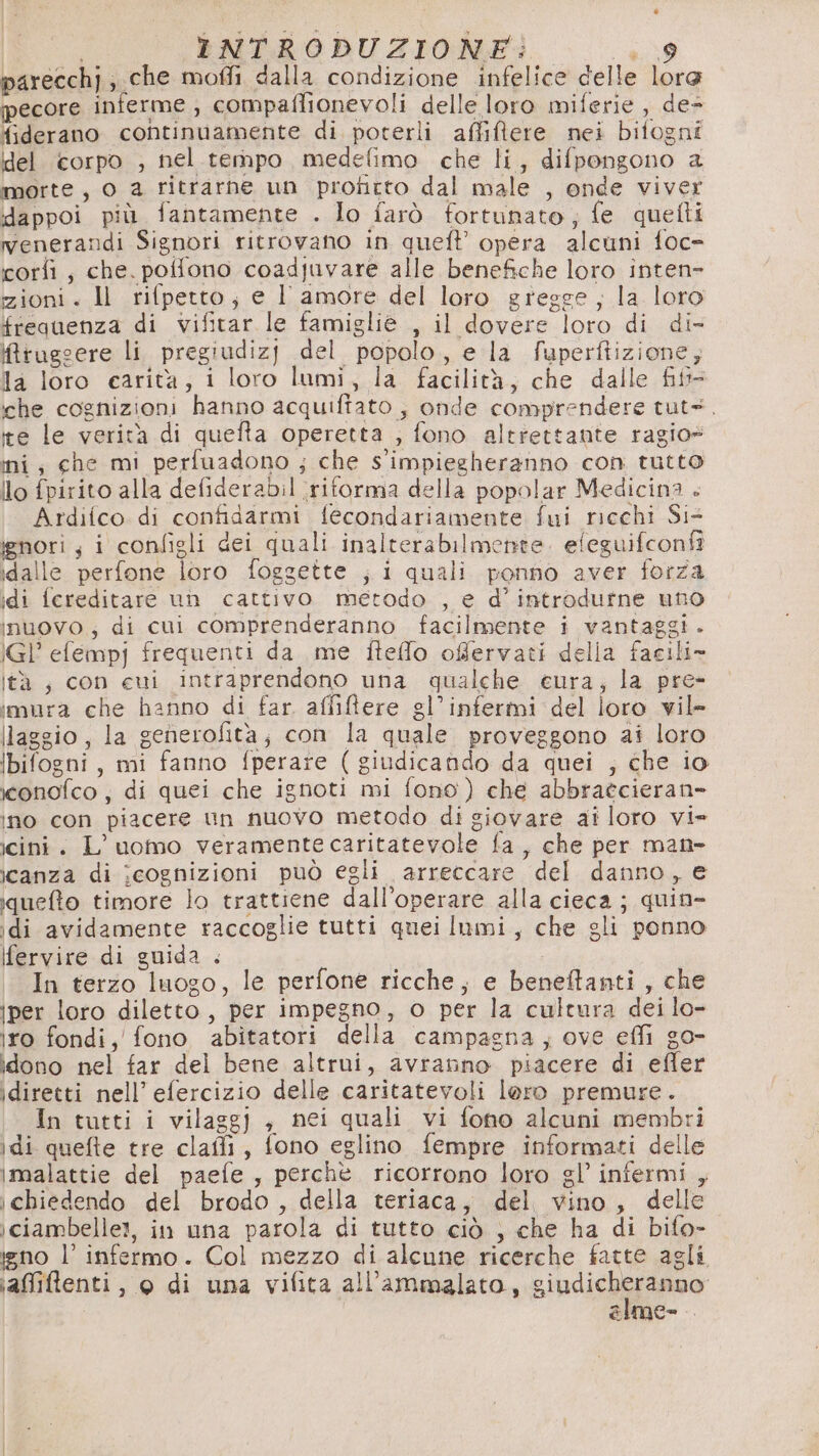 parecchj, che mofli dalla condizione infelice delle lora pecore inferme , compaflionevoli delle loro miferie , de= {iderano continuamente di poterli affiftere nei bitogni del corpo , nel tempo medefimo che li, difpongono a morte, 0 a ritrarne un profitto dal male , onde viver dappoi più fantamente . lo farò fortunato, fe quelti venerandi Signori ritrovano in quel? opera alcuni foc= corlì , che. poffono coadjuvare alle benefiche loro inten zioni. ll rifpetto; e I amore del loro gregge, la loro frequenza di vifitar le famiglie , il dovere loro di di- ifruggere li pregiudizj del popolo, e la fuperftizione, la loro carità; i loro lumi, la facilità, che dalle fift- che cognizioni hanno acquiftato , onde comprendere tuts. ite le verità di quefta operetta ; fono altrettante ragio» ini, che mi perfuadono ; che s'impiegheranno con tutto lo fpirito alla defiderabil ‘ritorma della popolar Medicina + Ardifco di confidarmi fecondariamente fui ricchi Si ignori; i configli dei quali inalterabilmente. efeguifconfî idalle perfone loro foggette ; i quali ponno aver forza idi fereditare un cattivo metodo , e d’introdutne uno inuovo; di cui comprenderanno facilmente i vantaggi . IGl’ efempj frequenti da me iteflo offervati della facili» lità, con eui intraprendono una qualche eura; la pre- imura che hanno di far affiflere gl’infermi del loro vil» llaggio, la generofità, con la quale proveggono ai loro ibifogni, mi fanno fperare ( giudicando da quei ; che io iconofco , di quei che ignoti mi fono) che abbraécieran» ino con piacere un nuovo metodo di giovare at loro vi» icini. L'uomo veramente caritatevole fa , che per man- icanza di cognizioni può egli arreccare del danno, e quefto timore lo trattiene dall’operare alla cieca ; quin- idi avidamente raccoglie tutti quei lumi, che gli ponno ifervire di guida . In terzo luogo, le perfone ricche, e benetanti , che iper loro diletto, per impegno, o per la cultura dei lo- iro fondi, fono abitatori della campagna, ove effi go- idono nel far del bene altrui, avranno piacere di efler idiretti nell’ efercizio delle caritatevoli loro premure. In tutti i vilaggj ; nei quali vi fono alcuni membri idi quefte tre claffi, fono eglino fempre informati delle imalattie del paefe, perchè ricorrono loro gl’ infermi , ichiedendo del brodo , della teriaca, del vino, delle iciambelle!, in una parola di tutto ciò , che ha di bifo- ino l’ infermo. Col mezzo di alcune ricerche fatte agli ;affiftenti, © di una vifita all’ammalato, sindisha eo Cmce= .
