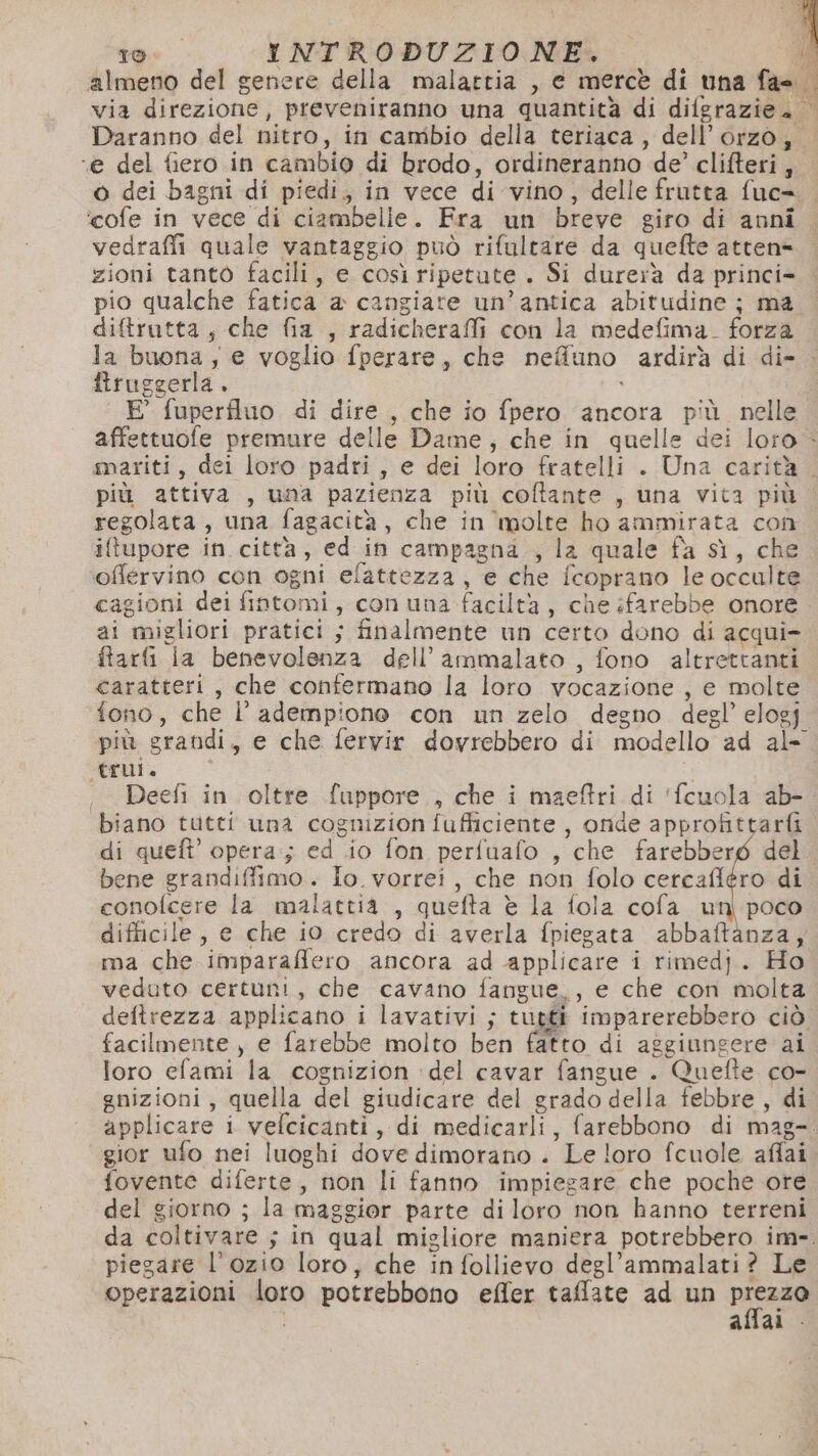 almeno del genere della malattia , e mercè di una Qui di via direzione; preveniranno una quantità di dilgrazie. © Daranno del nitro, in cambio della teriaca, dell’orzo, ‘e del fiero in cambio di brodo, ordineranno de’ clifteri, 6 dei bagni di piedi, in vece di vino , delle frutta fuc=. ‘cofe in Mer “di ciambelle. Fra un breve giro di anni. vedrafii quale vantaggio può rifultare da quefte atten= zioni tanto facili, e così ripetute . Si durerà da princi- pio qualche fatica a cangiare un’antica abitudine; ma. diftrutta, che fia , radicheraffi con la medefima. forza la buona; e voglio fperare, che nefluno ardirà di di- . Biruggerla ù E’ fuperfluo di dire , che io fpero ancora più nelle | affettuofe premure delle Dame, che in quelle dei loro - mariti, dei loro padri, e dei loro fratelli . Una carità . più attiva , una pazienza più coftante , una vita più regolata , una fagacità , che in molte ho ammirata con itupore in città, ed in campagna , la quale fa sì, che oflervino con ogni efattezza, e che {coprano le occulte cagioni dei faromi secon una faciltà , che farebbe onore ai ‘migliori pratici ; finalmente un certo dono di acqui=. fari la benevolenza dell’ammalato , fono altrettanti caratteri, che confermano la loro vocazione , e molte fono, che l’adempione con un zelo degno degl’ elogf. più grandi, e che fervir dovrebbero di modello ad al- trui. Deefi in oltre fuppore,, che i maeftri di ‘fcuola ab-. biano tutti una cognizion fufliciente , onde approfittarfi di queft opera; cd io fon perfuafo , che farebberg del | bene grandiffimo. Io. vorrei, che non folo cetcafiéro di conofcere la malattia , quefta è la fola cofa un) poco difficile, e che io credo di averla {piegata abbaftanza, ma che ‘imparaffero ancora ad applicare i rimedj. Ho veduto certuni, che cavano fangue,, e che con molta deftrezza applicano i artici ; tuggi imparerebbero ciò facilmente , e farebbe molto ben fatto di aggiungere ai loro efami la cognizion del cavar fangue . Quefte co- gnizioni, quella del giudicare del grado della febbre, di applicare i vefcicanti, di medicarli, farebbono di mag- gior ufo nei luoghi dove dimorano . Le loro fcuole affai fovente diferte, non li fanno impiegare che poche ore del giorno ; la maggior parte diloro non hanno terreni da boltivare + guat qual migliore maniera potrebbero im-. piegare l'ozio loro, che infollievo degl’ammalati? Le operazioni siti potrebbono effer taflate ad un pira allal -
