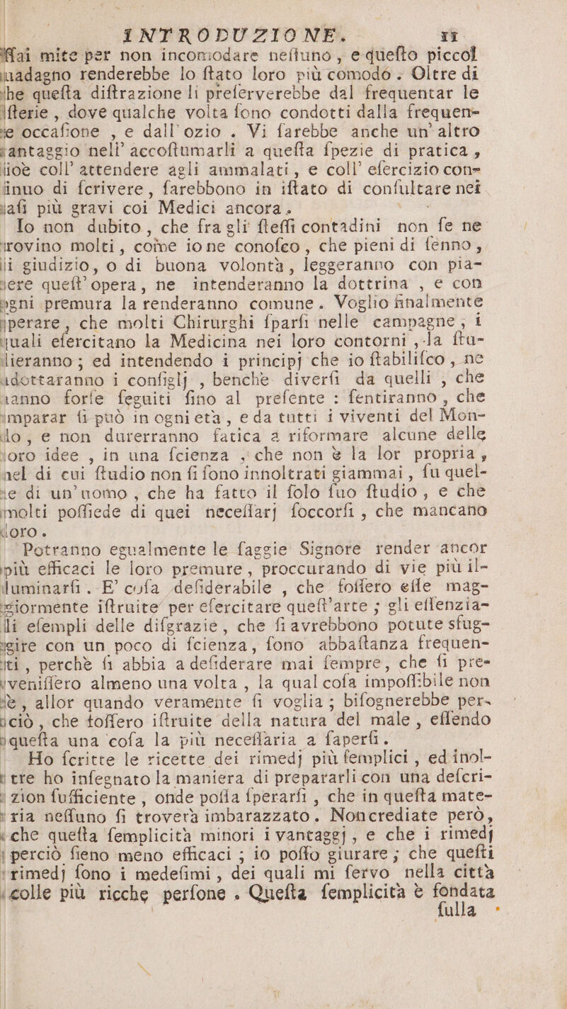 Ifaî mite per non incomodare nefiuno, equefto piccol inadagno renderebbe lo ftato loro più comodo . Oltre di ihe quefta diffrazione li preferverebbe dal frequentar le \ferie, dove qualche volta fono condotti dalla frequen- ie occafione , e dall’ozio . Vi farebbe anche un'altro tantaggio nell’ accoftumarli a quefta fpezie di pratica, lio coll’ attendere agli ammalati, e coll’ efercizio cone finuo di fcrivere, farebbono in iftato di confultare net iafi più gravi coi Medici ancora. Io non dubito, che fra gli ftefi contadini non fe ne irovino molti, coîme io ne conofeo, che pieni di fenno,; ii giudizio, o di buona volontà, leggeranno con pia- lere queft’ opera, ne intenderanno la dottrina , e con gni premura la renderanno comune. Voglio finalmente jperare, che molti Chirurghi fparfi nelle campagne, i juali efercitano la Medicina nei loro contorni ,-la ftu- ilieranno ; ed intendendo i principj che io ftabilifco , ne udottaranno i configlj , benche. diverfi da quelli , che ranno forfe feguiti fino al prefente : fentiranno , che imparar fi può inognietà, eda tutti i viventi del Mon- ilo, e non durerranno fatica a riformare alcune delle loro idee , in una fcienza , che non è la lor propria ; nel di cui ftudio non fi fono innoltrati giammai, fu quel- ‘e di un’uomo , che ha fatto il folo fuo ftudio, e che molti poffiede di quei neceffarj foccorfi , che mancano Oro è Potranno egualmente le faggie Signore render ancor più efficaci le loro premure, proccurando di vie più il- iluminarfi. E° cofa defiderabile , che foffero efle mag- iviormente iftruite’ per efercitare queft’arte ; gli ellenzia- ili efempli delle difgrazie, che fiavrebbono potute sfug- geire con un poco di fcienza, fono abbaftanza frequen- liti, perchè fi abbia a defiderare mai fempre, che fi pre» ivenifflero almeno una volta, la qual cofa impoffibile non è, allor quando veramente fi voglia ; bifognerebbe per. iciò, che toffero iftruite della natura del male, eflendo iquefta una ‘cofa la più neceflaria a faperfì. | Ho fcritte le ricette dei rimedj più femplici , ed inol- i tre ho infegnato la maniera di prepararlicon una defcri- i zion fufficiente , onde pofla fperarfi , che in quefta mate- t ria nefuno fi troverà imbarazzato. Noncrediate però, ‘che quefta femplicità minori ivantaggj, e che i rimedf | perciò fieno meno efficaci ; io poffo giurare ; che quefti t'rimedj fono i medefimi, dei quali mi fervo nella città ‘colle più ricche perfone . Quefta femplicita è dp ib ulla *