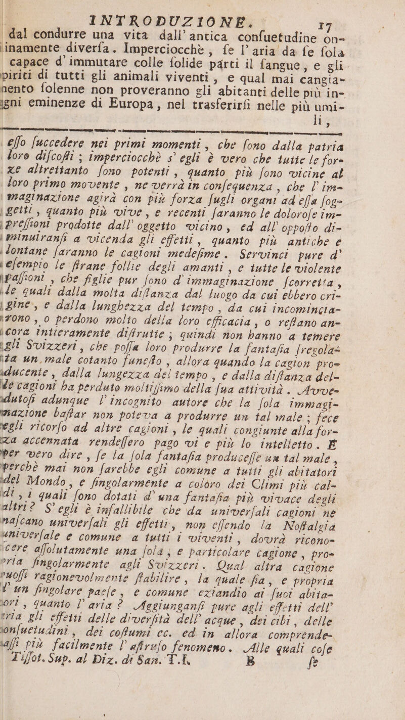 dal condurre una vita dall’ antica confuetudine òn- iinamente diverfa. Imperciocchè ; fe l’aria da fe fola capace d'immutare colle folide parti il fangue, e gli. pirici di tutti gli animali viventi, e qual mai cangia» nento folenne non proveranno gli abitanti delle più in- igni eminenze di Europa, nel trasferirfi nelle più sl | i \effo fuccedere nei primi momenti, che fono dalla patria loro difcofi ; imperciocchè s° egli è vero che tutie le for= ze altrettanto fono potenti, quanto più fono vicine al foro primo movente , ne verrà în confequenza , che l'in \ maginazione agirà con più forza fugli organi ad effa fog= \ getti, quanto più vive, e recenti faranno le dolorofe îm= \preffioni prodotte dall’ oggetto vicino, ed all oppoffo di- \mminuiranfi a vicenda gli effetti, quanto più antiche e dontane faranno le cagioni medefime. Servinci pure d' vefempio le firane follie degli amanti , e tutte le violente \paffioni , che figlie pur fono d' immaginazione fcorretta, vle quali dalla molta difanza dal luogo da cui ebbero cri- \ gine, e dalla lunghezza del tempo, da cui incomincia- irono , 0 perdono molto della loro efficacia, 0 refftano an- \cora întieramente diffrutte ; quindi non banno a temere gli Svizzeri, che poffa loro produrre la fantafia fresola= \#a un.male cotanto funefo , allora quando la cagion pro= iducente , dalla lungezza del tiempo | e dalla diffanza del- Me cagioni ha perduto moltiffimo della Jua attività. Avve- idutofi adungue l incognito autore che la Jola immagi- mazione baffar non poteva a produrre un ial ale ; fece egli ricorfo ad altre cagioni, le quali congiunte alla for- Ra accennata rendelfero pago vi e più lo intelietto. E per vero dire , fe la Jola fantafia produceffe un tal male, perchè mai non farebbe egli comune a tutti gli abitatori idel Mondo, e fingolarmente a coloro dei Climi più cal- di , i quali fono dotati d’ una fantafia più vivace degli ultri? S' egli è infallibile che da univerfali cagioni né Mafcano univerfali gli effetti, non cefendo la Noftalgia umverfale e comune a tutti î viventi, dovrà ricono= \cere afolutamente una [ola ; e particolare cagione, pro- ora fingolarmente agli Svizzeri. Qual altra cagione Puoji ragionevolmente fiabilire, la quale fia , € propria Vun fingolare pale, e comune eziandio ai Suoi abita= ri, quanto l’aria ? Aggiunganfi pure agli effetti dell’ tria gli effetti delle diverfità dell’ acque, dei cibi, delle ionfuetudini, dei coRumi cc. ed în allora comprende- ai pi» facilmente D afirelo fenomemo. Alle quali cole Ti/fot. Sup. al Diz. di San. T.K B fe