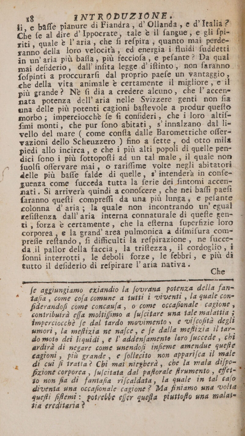 ranno della loro velocità , ed energia i fluidi fuddetti in un'aria più bafla, più fecciofa, e pefante ? Da qual fofpinti a proccurarfi dal proprio paefe un vantaggio , che della vita animale è certamente il migliore , e il più grande? Nè fi dia a credere alcuno, che l’ accen= mata potenza dell’aria nelle Svizzere genti non fia gna delle più potenti cagioni baftevole a produr quefto morbo ; imperciocchè fe fi confideri, che i loro altife {imi monti, che pur fono abitati, s innalzano. dal li- vello del mare ( come confta dalle Barometriche offer- vazioni dello Scheuzzero ) fino a fette, od otto mila piedi allo incirca, e che i più alti popoli di quelle pen- dici fono i più fottopofti ad un tal male, il quale non fuolfi offervare mai, o rariffime volte negli abitatori delle più baffe falde di quelle, s’ intenderà in confe- guenza come fucceda tutta la ferie dei fintomi accen- nati. Si arriverà quindi a conofcere , che nei baffi paeft colonna d’aria; la quale non incontrando un egual refiftenza dall'aria interna connaturale di quefte gen- «gi; forza è certamente, che la efterna fuperfizie loro corporea; e la grand’ area pulmonica a difmifura com- prefle reftando, fi difficulti la refpirazione, ne fucce= da .il pallor della faccia, la triftezza, il cordoglio, i fonni interrotti, le deboli forze, le febbri, e più di tutto il defiderio di refpirare l’aria nativa. ui | di RA ri I cc I tn) rt ia ita Si + tarettame ro RIEN cioe VETRI fe aggiungiamo eziandio la fovrana potenza della fan= tafia, come cofa comune a tutti x contribuirà effa moltiffimo a fufcitare una tale malattia 5 imperciocchè fe dal tardo movimento» e vifcofità degli umori, la meffizia ne nafce, e fe dalla meffizia il tar- tia ereditaria?