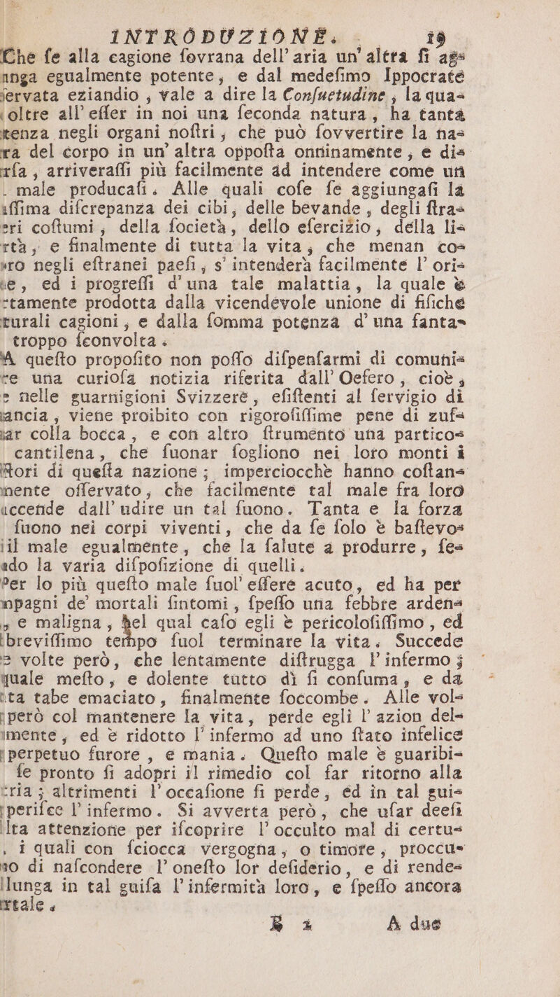 bi «INTRODUZIONEGI î$ Che fe alla cagione fovrana dell’aria un'altra fi ags nnga egualmente potente, e dal medefimo Ippocrate iervata eziandio ; vale a dire la Confuetadine; la quas ‘oltre all’ effler in noi una feconda natura, ha tantà tenza negli organi noftri; che può fovvertire la nas ira del corpo in un’altra oppofta onniinamente, e dia fa, arriverai più facilmente ad intendere come uti . male producafi. Alle quali cofe fe aggiungafi la iffima difcrepanza dei cibi, delle bevande, degli fras eri coftumi; della focietà, dello efercizio; della lis rtà, e finalmente di tutta la vita; che menan cos »ro negli eftranei paefi, s' intenderà facilmente l’ oris ke, ed i progrefli d'una tale malattia, la quale &amp; tamente prodotta dalla vicendevole unione di fifiche turali cagioni, e dalla fomma potenza d’ una fanta» troppo fceonvolta. ‘A quefto propofito non poffo difpenfarmi di comunis te una curiofa notizia riferita dall’ Oefero, cioè; » nelle guarnigioni Svizzere, efiftenti al fervigio di iancia, viene proibito con rigorofiffime pene di zufs iar colla bocca, e con altro ftrumento una particos cantilena, che fuonar fogliono nei loro monti i Rori di queffa nazione; imperciocchè hanno coftans nente offervato, che facilmente tal male fra loro uccefide dall’ udite un tal fuono. Tanta e la forza fuono nei corpi viventi, che da fe folo è baftevos ii male egualmente, che la falute a produrre, fes edo la varia difpofizione di quelli. Per lo più quefto male fuol’efere acuto, ed ha per mpagni de mortali fintomi, fpeffo una febbre ardens s e maligna, Rel qual cafo egli è pericolofiffimo , ed ibreviffimo terhpo fuol terminare la vita. Succede 3 volte però, che lentamente diftrugga l’ infermo j tuale mefto, e dolente tutto dì fi confuma, e da ita tabe emaciato, finalmente foccombe. Alle vols iperò col mantenere la vita, perde egli l’ azion del» imente, ed è ridotto l’infermo ad uno fato infelice perpetuo furore, e mania. Quefto male è guaribi- fe pronto fi adopri il rimedio col far ritorno alla tria ; altrimenti l’occafione fi perde, ed in tal guis iperifee l’ infermo. Si avverta però, che ufar deefi ilra attenzione per ifcoprire l’ occulto mal di certus , i quali con fciocca vergogna, o timore, proccu= no di nafcondere l’ onefto lor defiderio, e di rende ilunga in tal guifa l’infermità loro, e fpeflo ancora retale.