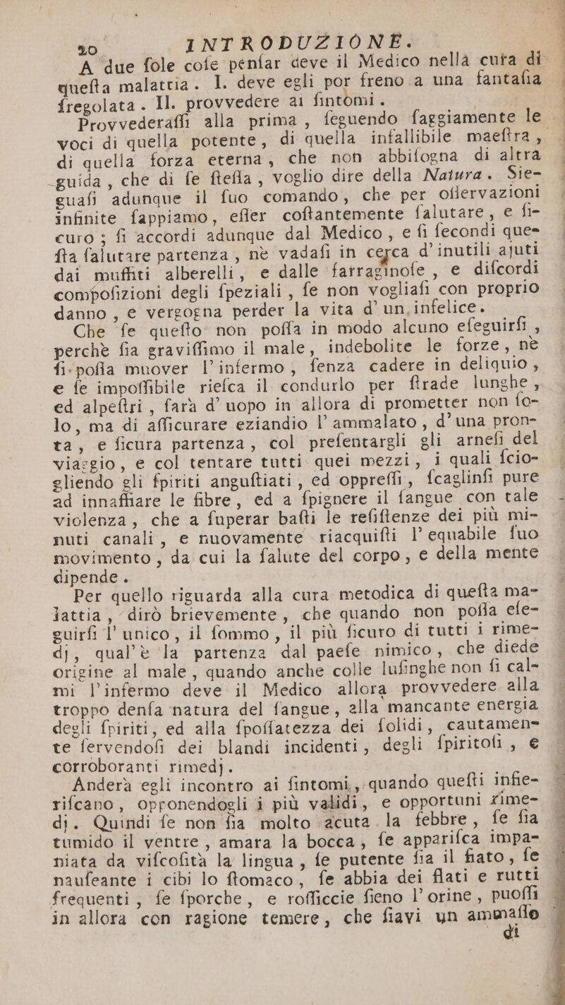 A ‘due fole cote penfar deve il Medico nellà cuta di quefta malattia . 1. deve egli por freno a una fantafia fregolata . Il. provvedere ai fintomi . | Provvederafli alla prima, feguendo faggiamente le. ..; voci di quella potente, di quella infallibile maefira, . di quella forza eterna, che non abbifogna di altra guida, che di fe ftefla , voglio dire della Natura. Sie- | guafi adunque il fuo comando, che per oflervazioni |, infinite fappiamo, efler coftantemente falutare, e fin curo ; fi accordi adunque dal Medico, € fi fecondi que= ffa falutare partenza , nè vadafi in cegca d’inutili ajuti dai muffiti alberelli, e dalle ‘fatraginofe , e difcordi compofizioni degli fpeziali, fe non vogliafi con proprio danno, e vergogna perder la vita d’ un,infelice. Che fe quefto. non poffa in modo alcuno efeguirfi , perchè fia graviffimo il male, indebolite le forze, nè fi:pofa muover l’infermo, fenza cadere in deliquio , e fe impoMbile riefca il condurlo per ftrade lunghe, ed alpeftri, fara d’ uopo in allora di prometter non fo- lo, ma di afficurare eziandio l’ ammalato , d’ una pron- ta, e ficura partenza, col prefentargli gli arnefi del viasgio, e col tentare tutti quei mezzi, i quali fcio- gliendo gli fpiriti anguftiati, ed opprei, fcaglinfi pure 2d innaffiare le fibre, ed a fpignere il fangue con tale violenza, che a fuperar bafti le refiftenze dei più mi- nuti canali, e nuovamente riacquifti l’ equabile fuo movimento , da cui la falute del corpo , e della mente dipende. Per quello riguarda alla cura metodica di quefta ma- lattia, dirò brievemente, che quando non pofla efe- guirfi l’unico, il fommo, il più ficuro di tutti i rime- dj, qual'è la partenza dal paefe nimico, che diede origine al male, quando anche colle lufinghe non fi cal- mi l’infermo deve il Medico allora provvedere alla troppo denfa ‘natura del fangue, alla mancante energia degli fpiriti, ed alla fpoffatezza dei folidi, cautamen- te fervendofi dei blandi incidenti, degli fpiritoli , € corroboranti rimed). Anderà egli incontro ai fintomi,,. quando quefti infie- rifcano , opronendogli i più validi, e opportuni fime- di. Quindi fe non fia molto acuta. la febbre, fe fia tumido il ventre, amara la bocca; fe apparifca impa- niata da vifcofità la lingua, fe putente fia il fiato, fe frequenti, fe fporche, e rofficcie fieno l’orine, puofli in allora con ragione temere, che fiavi un ammaflo