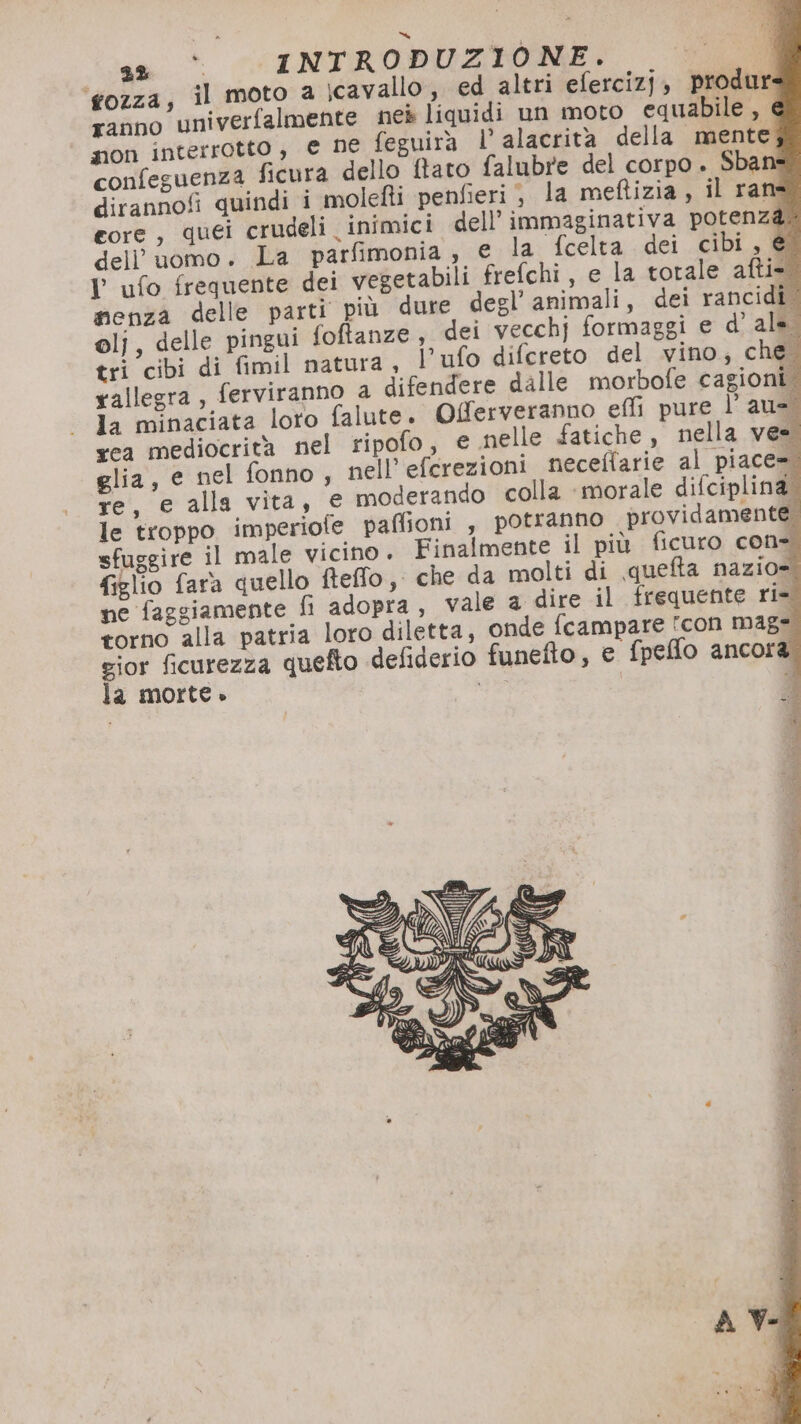 ‘fozza, il moto a icavallo, ed altri efercizj, produr: ranno univerfalmente nes liquidi un moto equabile , é non interrotto, e ne feguirà L alacrità della mente; confeguenza ficura dello ftato falubre del corpo .. Sban dirannofi quindi i molefti penfieri j la meftizia, il ran core, quei crudeli inimici dell’ immaginativa potenz ) dell'uomo. La parfimonia , e la fcelta dei cibi, & Y ufo frequente dei vegetabili frefchi , e la torale afti- menza delle parti più dure degl’ animali, dei rancidi olj, delle pingui foftanze, dei vecchj formaggi e d'ala tri cibi di fimil natura, l’ufo difereto del vino, che rallegra, ferviranno a difendere dalle morbofe cagioni la minaciata loro falute. rea mediocrità nel ripofo, glia, e nel fonno, nell’efcrezioni necellarie al piace= re, e alla vita, € moderando colla ‘morale difciplina le troppo imperiofe paffioni , potranno providamente; sfuggire il male vicino. Finalmente il più ficuro con= figlio fara quello fteffo, che da molti di quefta nazio» ne faggiamente fi adopra , vale a dire il frequente ri torno alla patria loro diletta, onde fcampare icon mag= gior ficurezza quefto defiderio funefto, e fpeffo ancora: la morte»