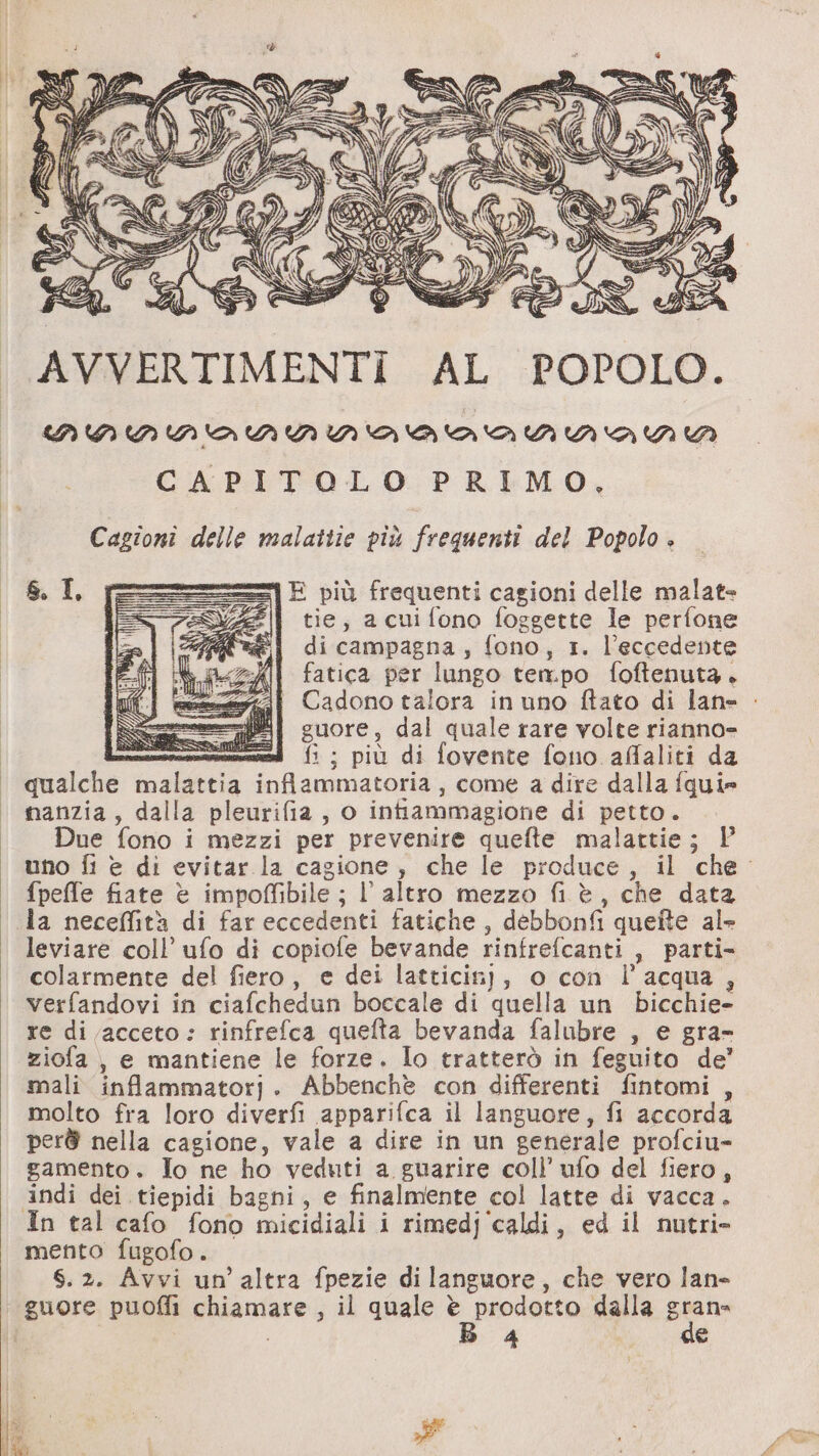 Di è AVVERTIMENTI AL POPOLO. nNnINNAiNMINATTANDVAKNWA CAPITOLO PRIMO, Cagioni delle malattie più frequenti del Popolo + E più frequenti cagioni delle malat= tie, acuifono foggette le perfone di campagna, fono, 1. l’eccedente fatica per lungo tempo foftenuta. Cadono talora inuno ftato di lane guore, dal quale rare volte rianno= —_ fi ; più di fovente fono affaliti da qualche malattia infiammatoria, come a dire dalla fquie manzia, dalla pleurifia, o intiammagione di petto. Due fono i mezzi per prevenire quefte malattie; Y uno fi è di evitar la cagione, che le produce, il che. fpeffe fiate è impoffibile ; l’altro mezzo fi è, che data da neceffità di far eccedenti fatiche, debbonfi quefte ale leviare coll’ ufo di copiofe bevande rinfrefcanti , parti- colarmente del fiero, e dei latticinj, o con l’acqua, verfandovi in ciafchedun boccale di quella un bicchie- re di acceto: rinfrefca quefta bevanda falubre , e gra- ziofa, e mantiene le forze. Io tratterò in feguito de’ mali inflammatorj. Abbenchè con differenti fintomi , molto fra loro diverfi apparifca il languore, fi accorda per@ nella cagione, vale a dire in un generale profciu- gamento. To ne ho veduti a guarire coll’ ufo del fiero, indi dei tiepidi bagni, e finalmente col latte di vacca. In tal cafo fono micidiali i rimedj ‘caldi, ed il nutri» mento fugofo. S.2. Avvi un’altra fpezie di languore, che vero lan- guore puofii chiamare, il quale è prodotto dalla piano