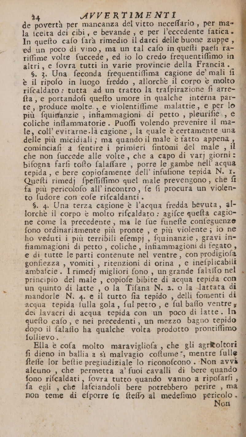 d4 AVVERTIMENTI | de povertà per mancanza del vitto neceffario , pet ma- la icelta dei cibi, e bevande , e per l’eccedente fatica è» In quefto cafo fara rimedio il darci delle buone zuppe, ed un poco di vino, ma un tal cafo in quefti paefi ra- altri, e fovra tutti in varie provincie della Francia . è il ripofo in luogo freddo , allorchè il corpo è molto rifcaldato : tutta ad un tratto la trafpirazione fi arre- fta, e portandofi quefto umore in qualche interna par- te, produce molte., e violentifime malattie, e per lo coliche inflammatorie. Puoffi volendo prevenire il ma- le, coll’ evitarne.là cagione, la quale è certamente una delle più micidiali; ma quando il male è fatto appena, cominciafi a fentire i primieri fintomi del male , il che non fuccede alle volte, che a capo di var] giorni: bifogna farfi tofto falaffare , porre le gambe hell’ acqua tepida, e bere copiofamente dell’ infufione tepida N. 1. Quefti rimedj fpeffiffimo quel male prevengono, che ft fa più pericolofo all'incontro, fe fi procura un violen- to fudore con cofe rifcaldanti . S. 4. Una terza cagione è l’acqua fredda bevuta, al- lorchè il corpo è molto rifcaldato : agifce quefta cagio=- ne come la precedente, ma le fue funefte confeguenze fono ordinariamente più pronte , e più violente; io ne ho veduti i più terribili efempj , fquinanzie , gravi in- fiammagioni di petto, coliche, infiammagioni di fegato , e di tutte le parti contenute nel ventre, con prodigiofa gonfiezza , vomiti , ritenzioni di orina , e inefplicabili ambafcie. I rimedj migliori fono , un grande falaffo nel principio del male , copiofe bibite di acqua tepida con mandorle N. 4. e il tutto fia tepido , delli fomenti di dii riteie dei lavacri di acqua tepida con un poco di latte. In queto cafo, e nei precedenti, un mezzo bagno tepido follievo. Non