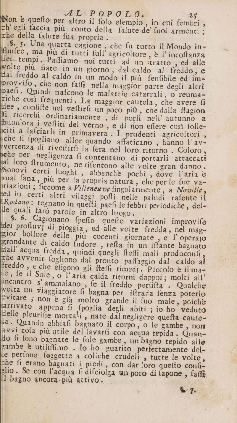 Non è quefto per altro il folo efempio , in cui fembri , ch'egli faccia più conto della falute de’ fuoi armenti ; che della falute fua propria . $. 5. Una quarta cagione , che fu tutto il Mondo in= Aluifce, ma più di tutti fall’ agricoltore, è |’ incofanza del. tempi, Paffiamo. noi tutti ad un stratto sed alle olte più fiate in un giorno , dal caldo al freddo, e dal freddo al caldo in un modo il più fenfibile ed im- provvifo, che non faffi nella maggior parte degli altri paelt. Quindi nafcono le malattie catarrali, o reuma- tiche così frequenti. La maggior cautela, che avere fi dee , confilte nel veftirfi un poco più, che dalla ftagion fi ricerchi ordinariamente , di porfi nell’ autunno a uon'ora i veftiti del verno s e di non eflere così folle- citi a lafciarli in p che fi fpogliano allor quando affaticano , hanno V av- a, riazioni ; ficcome a Villeneuve fingolarmente, a Noville, ed in certi altri vilaggi pofti nelle paludi rafente il Rodano : regnano in quefti paefi le febbri periodiche, del- lle quali farò parole in altro luogo . $. 6. Cagionano fpefo quefte variazioni improvife i volte fredda, nel mag- ior bollore delle più cocenti giornate , e l’ operajo grondante di caldo fudore , refta in un iffante bagnato dall’ acqua fredda, quindi quegli fteffi mali produconfi, che avvenir fogliono dal pronto paffaggio dal caldo af freddo , e che éfigono gli ftefi rimedj. Piccolo è il ma l €, o l’aria calda ritorni dappoi; molti all’ incontro s. ammalano , fe il freddo perfita . Qualche volta un Viaggiatore fi bagna per iftrada fenza poterlo “Vitare ; non è gia molto grande il fuo male, poichè ‘arrivato appena fi fpoglia degli abiti ;} io ho veduto delle pleurifie mortali, nate dal negligere quefta caute- ta. Quando abbiafi bagnato il corpo, o le gambe , noti avvi cola più utile del lavarfi con acqua tepida. Quan- do fi fono bagnate le fole gambe, un bagno tepido alle sambe è utilifimo . Io ho guarito perfettamente del- te perfone faggette a coliche crudeli , tutte le volte, che fi erano bagnati i piedi, con dar loro quefto confi- slio. Se con l’acqua fi difciolga un poco di fapone , faffà Il bagno ancora-più attivo.