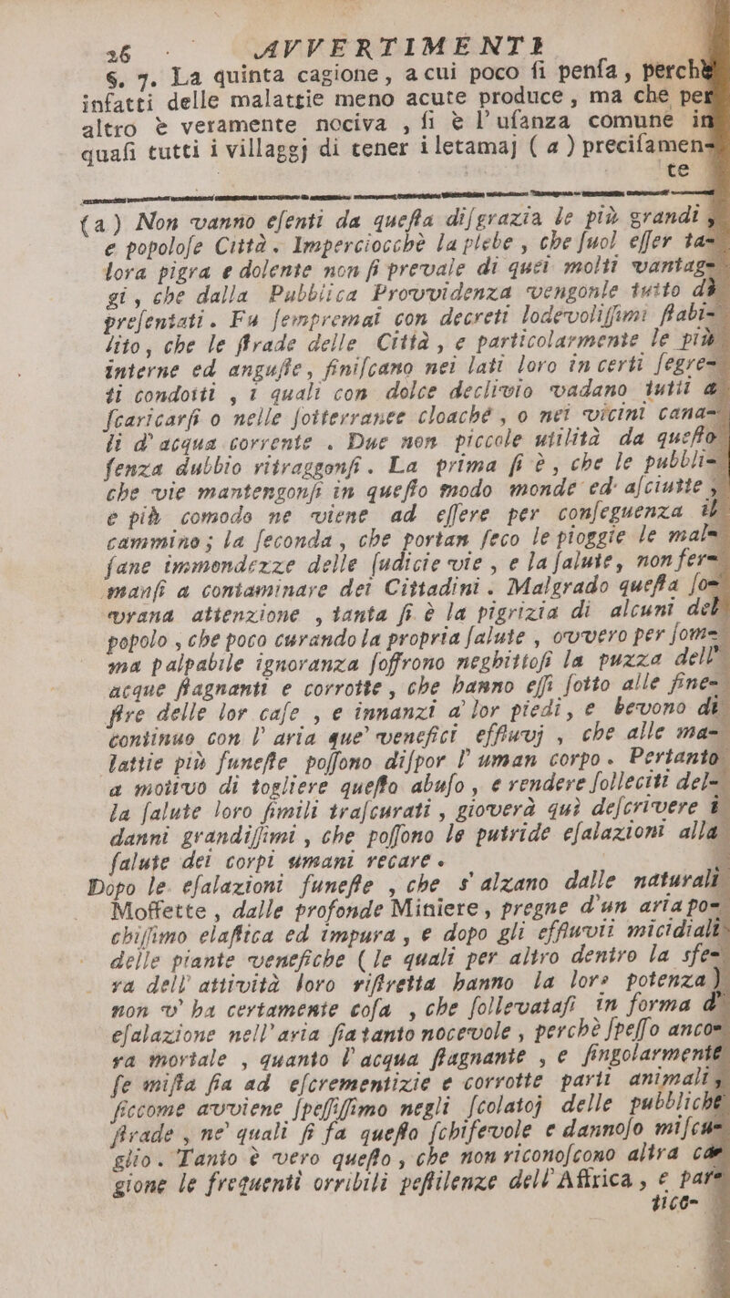 s, 7. La quinta cagione, a cui poco fi penfa, perchè infatti delle malattie meno acute produce, ma che pei altro è veramente nociva , fi è l’ufanza comune it quafi tutti i villaggj di tener iletamaj ( a ) precifamen- te | ‘sanita a È e ne air Calia Staino Rame Re PET Cori (a) Non vanno efenti da queffa dif grazia le più grandi j e popolofe Città. Imperciocchè la plebe , che fuol effer tan lora pigra e dolente non fi prevale di quei molti vantage. gi, che dalla Pubblica Provvidenza vengonle tuito d prefentati. Fu fempremai con decreti lodevolifimi frabi» lito, che le ffrade delle Città, e particolarmente le più interne ed anguffie, finifcano nei lati loro încerti fegre ti condotti , 1 quali con dolce declivio vadano iutii fearicarfi o nelle foiterranee cloaché , o net vicini cana li d'acqua corrente . Due non piccole utilità da queffo fenza dubbio vitraggonfi. La prima fi è, che le pubbli=: fire delle lor cafe , e innanzi a' lor piedi, € bevono di continuo con | aria que’ venefici effinvj , che alle ma- Tattie più funeffte poffono difpor l uman corpo - Pertanto a mottvo di togliere queffo abufo, e rendere folleciti del- la falute loro fimili trafcurati , gioverà quì defcrivere i danni grandifimi , che poffono le putride efalazioni alla. falute dei corpî umani recare . ; Dopo le. efalazioni funefie , che s alzano dalle naturali. | Moffette, dalle profonde Miniere, pregne d’un aria po=. chifimo elaffica ed impura, e dopo gli effuvii micidiali delle piante venefiche (le quali per altro deniro la sfe= gione le frequenti orribili peffilenze dell’Afirica , € pare