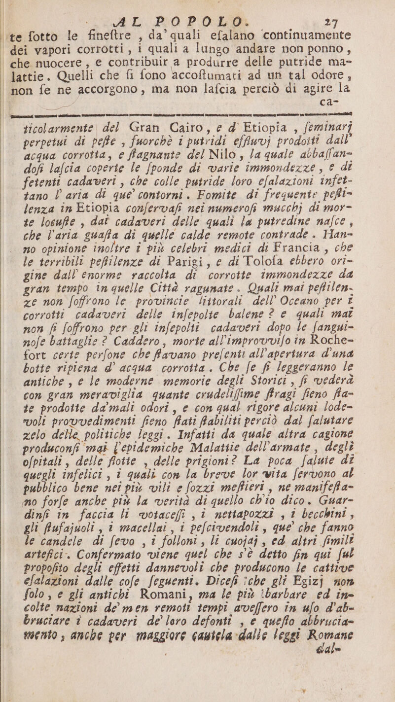 ‘te fotto le fineftre , da’ quali efalano ‘continuamente dei vapori corrotti, i quali a lungo andare non ponno, che nuocere, e contribuir a produrre delle putride ma- Jattie. Quelli che fi fono accoftumati ad un tal odore, non fe ne accorgono, ma non lafcia perciò di agire la » ca- Le DE Si PI it i E I i ii i i tm ticolarmente del Gran Cairo, e d'Etiopia , feminarj perpetui di peffe , fuorchè i putridi effiuvj prodoiti dall’ acqua corrotta, e ffagnante del Nilo , la quale abbaffan= dofi lafcia coperte le fponde di varie immondezze , © di fetenti cadaveri , che colle putride loro efalazioni infet- tano l aria di que’ contorni. Fomite di frequente pefti- lenza in Etiopia confervafi nei numerofi mucchj di mor- te losuffte , dat cadaveri delle quali la putredine nafce, che l’aria guaffa di quelle calde remote contrade . Han- no opinione inoltre î più celebri medici di Francia, che le terribili peffilenze di Parigi, e di Tolofa ebbero ort= gine dall enorme raccolta di corrotte immondezze da gran tempo in quelle Città ragunate. Quali mai peftilen- ze non foffrono le provincie littorali dell’ Oceano per E corrotti cadaveri delle infepolte balene ? e quali mat non fi foffrono per gli infepolti cadaveri dopo le fangui= nofe battaglie ? Caddero, morte all’improvvifo in Roche- fort certe perfone che favano prefenti all'apertura d'una botte ripiena d’ acqua corrotta. Che fe fi leggeranno le antiche, e le moderne memorie degli Storici, fi vederà con gran meraviglia quante crudeliffime ffragi fieno ffa- te prodotte da mali odorî, e con qual rigore alcuni lode- voli provvedimenti fieno fiati Rabiliti perciò dal falutare zelo delle. politiche leggi. Infatti da quale altra cagione produconfi mai {'ebidemiche Malatiie dell’armate, degli o/pitali , delle flotte , delle prigioni? La poca falute dî quegli infelici, i quali con la breve lor vita fervono al pubblico bene neî più vili e fozzi meffieri , ne manifefta= mo forfe anche più la verità di quello ch'io dico. Guar- dinfi in faccia li votacefi ji nettapozzi , î becchini, gli fufajuoli , 1 macellai, i pefcivendoli, que’ che fanno le candele di fevo , i folloni, li cuojaj , ed altri fimilt artefici. Confermato viene quel che s'è detto fin qui ful propofito degli effetti dannevoli che producono le cattive elalazioni dalle cole feguenti. Dicefi îche gli Egizj non folo, e gli antichi Romani, wma le più :barbare ed ine colte nazioni de’ men remoti tempi aveffero in ufo d'ab- bruciare è cadaveri de’ loro defonti , e queffo abbrucia= mento, anche per maggiore cautela dalle leggi pre gle