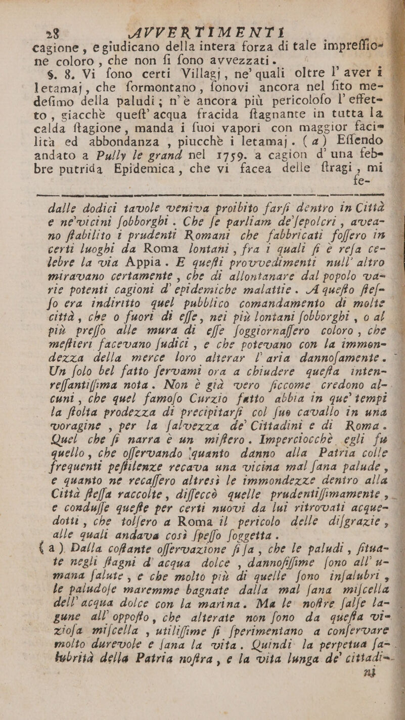 cagione, e giudicano della intera forza di tale impreffio= ne coloro, che non fi fono avvezzati. ad S. 8. Vi fono certi Villagj, ne’ quali oltre l’ aver i | letamaj, che formontano, fonovi ancora nel fito me- defimo della paludi; n'è ancora più pericolofo l’ effet= | to, giacchè queft’ acqua fracida ftagnante in tutta la | calda ftagione, manda i fuoi vapori con maggior facie . lità ed abbondanza , piucchè i letamaj. (4) Effendo andato a Pu/ly le grand nel 1759. a cagion d’ una feb= bre putrida Epidemica, che vi facea delle Rael, mi ee dalle dodici tavole veniva proibito farfi dentro in Città e ne vicini fobborght . Che fe parliam de'/epolcri, avea- no frabilito i prudenti Romani che fabbricati foffero in certi luoghi da Roma lontani, fra 1 quali fi è refa ce- lebre la via Appia. E queffi provvedimenti null’ altro | miravano certamente , che di allontanare dal popolo va= | vie potenti cagioni d’' epidemiche malatite. A queffo ffef= | fo era indiritto quel pubblico comandamento di molte città, che o fuori di effe, nei più lontani fobborghi j 0 al più preffo alle mura di effe foggiornaffero coloro, che | meftieri facevano fudici , e che potevano con la immon= dezza della merce loro alterar l aria dannofamente. © Un folo bel fatto fervami ora a chiudere queffa inten- reffantifima nota. Non è già vero ficcome credono al-. | cuni, che quel famofo Curzio fatto abbia in que’ tempi la ffolta prodezza di precipitarfi col fue cavallo in una voragine , per la falvezza de’ Cittadini e di Roma. Quel che fi narra è un miffero. Imperciocchè egli fu quello, che offervando îquanto danno alla Patria colle frequenti peffilenze recava una vicina mal fana palude, | e quanto ne recaffero altresì le immondezze dentro alla — Città Rfeffa raccolte, diffeccò quelle prudentiffimamente | e conduffle queffte per certi nuovi da lui ritrovati acque- P i i TTI E 1 Mo cho SA dotti , che tolfero a Roma il pericolo delle difgrazie, alle quali andava così /peffo foggetta. { a) Dalla coffante ofervazione fifa, che le paludi, fitua- te negli ffagni d’ acqua dolce , dannofifime fono all’u- mana falute, e che molto più di quelle fono infalubri, le paludofe maremme bagnate dalla mal fana mifcella dell’acqua dolce con la marina. Ma le noftre falfe la- | gune all’ oppoffo, che alterate non fono da queffa vi= ziofa mifcella , utilifime fi fperimeniano a confervare | molto durevole e Jana la vita. Quindi la perpetua fa- lubrità della Patria noftra, e la vita lunga de’ cittadi=-.