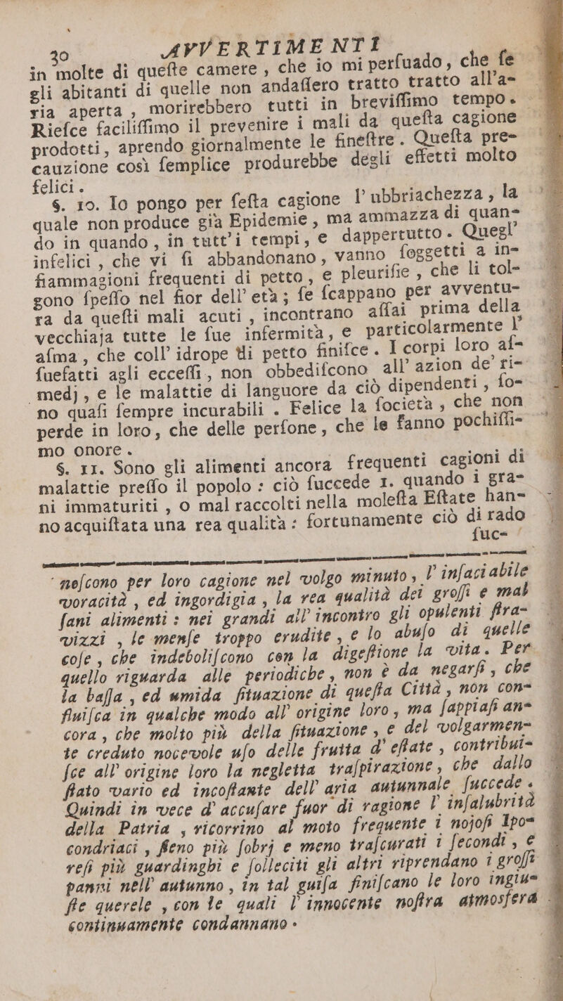 o) AVVERTIMENTI Lp in molte di quefte camere , che io mi perfuado, che fe gli abitanti di quelle non andafiero tratto tratto all’a- ria aperta, morirebbero tutti in brevifimo tempo. Riefce facilifimo il prevenire i mali da quefta cagione prodotti, aprendo giornalmente le finetre. Quefta pre- co così femplice produrebbe degli effetti molto elici . s. 10. To pongo per fefta cagione l'ubbriachezza , la quale non produce gia Epidemie, ma ammazza di quane do in quando, in tutti tempi, € dappertutto » Quegl infelici, che vi fi abbandonano, vanno foggetti a ine fiammagioni frequenti di petto, € pleurifie , che li tol- gono fpeffo nel fior dell’ età; fe fcappano per avventu- ra da quefti mali acuti, incontrano affai prima della vecchiaja tutte le fue infermità, € particolarmente \° afma, che coll’ idrope Uli petto finifce. I corpi loro af- fuefatti agli ecceffi., non obbedifcono all’ azion de ri- «medj, e le malattie di languore da ciò dipendenti, fo- no quafi fempre incurabili . Felice la focietà , che non perde in loro, che delle perfone, che le fanno pochifli- mo onore . S. 11. Sono gli alimenti ancora frequenti cagioni di malattie preffo il popolo : ciò fuccede 1. quando i gra* no acquiftata una rea qualità : fortunamente ciò r rado uc= | ii mici prin A SI i ‘ mefcono per loro cagione nel volgo minuto, V infaci abile voracità , ed ingordigia , la rea qualità dei grofi e mal fani alimenti : nei grandi all’ incontro gli opulenti fira- vizzi , le menfe troppo erudite, e lo abufo di quelle cofe , che indebolifcono con la digefione la vita. Per quello riguarda alle periodiche , non è da negarfi, che la bafa , ed wmida fituazione di queffa Città , non con- finifca în qualche modo all’ origine loro, ma fappiafi ane cora, che molto più della fituazione , e del volgarmen= te creduto nocevole ufo delle frutta d' efate, contribui= | fce all’ origine loro la negletta trafpirazione, che dallo © fiato ‘vario ed incoffante dell’ aria autunnale fuccede . Quindi în vece d' accufare fuor di ragione l infalubrità — della Patria , vicorrino al moto frequente i nojofi Ipo= | condriaci , feno più fobrj e meno trafcurati i fecondi , € ref più guardinghi e folleciti gli altri riprendano 1 grojft panni nell autunno , în tal guifa finifcano le loro ingiu® fe querele , con te quali l' innocente noffra atmosfera - continuamente condannano »