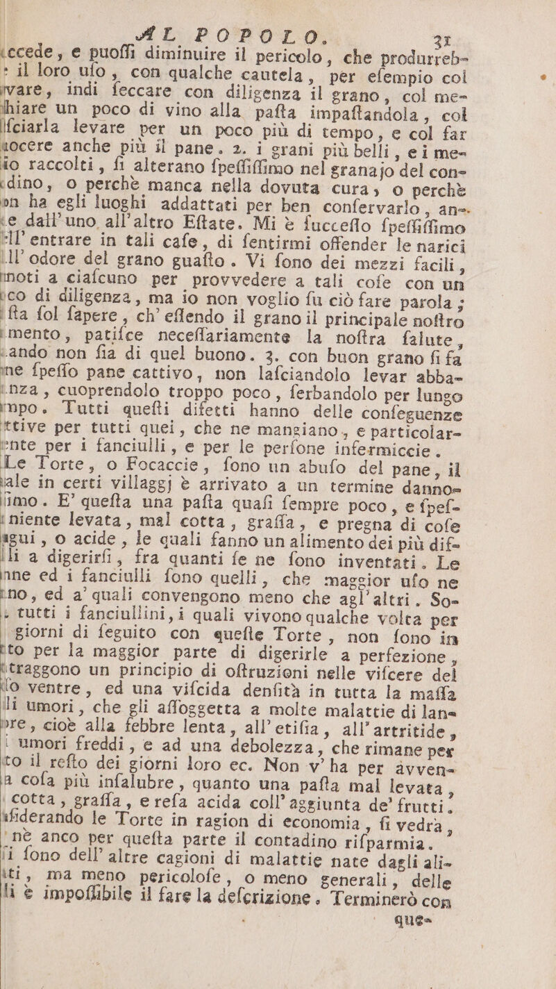 ARL POPOLO. 3r (ccede, e puoffi diminuire il pericolo, che produrreb- * il loro ufo, con qualche cautela, per efempio col vare, indi feccare con diligenza il grano, col me- ihiare un poco di vino alla pafta impaftandola, col Ifciarla levare per un poco più di tempo, e col far uocere anche più il pane. 2. i erani più belli , cime= DE raccolti, fi alterano fpeffiffimo nel granajo del cone dino, 0 perchè manca nella dovuta cura » O perchè on ha egli luoghi addattati per ben confervarlo, an= ‘e dall'uno all’altro Eftate. Mi è fucceflo fpeffifimo ell’ entrare in tali cafe, di fentirmi ofender le narici ill'odore del grano guafto . Vi fono dei mezzi facili, inoti a ciafcuno per provvedere a tali cofe con un ico di diligenza, ma io non voglio fu ciò fare parola ; i fta fol fapere, ch’ eflendo il granoil principale noftro mento, patifce neceffariamente la noftra falute, «ando non fia di quel buono. 3. con buon grano fi fa ine fpeffo pane cattivo, non lafciandolo levar abba= ‘nza, cuoprendolo troppo poco , ferbandolo per lungo impo. Tutti quefti difetti hanno delle confeguenze ‘ttive per tutti quei, che ne mangiano + € particolar» @nte per i fanciulli, e per le perfone infetmiccie, Le Torte, o Focaccie, fono un abufo del pane, il iale in certi villaggi è arrivato a un termine danno» ‘mo. E° quefta una pafta quafi fempre poco ,s € fpef= i niente levata, mal cotta, graffa, e pregna di cofe gui, o acide, le quali fanno un alimento dei più dif ili a digerirfi, fra quanti fe ne fono inventati. Le nne ed i fanciulli fono quelli, che maggior ufo ne ino, ed a’ quali convengono meno che agl’altri. So= i tutti i fanciullini, i quali vivono qualche volta per ‘giorni di feguito con quefle Torte, non fono in tito per la maggior parte di digerirle a perfezione, Fafggono un principio di oftruzieni nelle vifcere del lo ventre, ed una vifcida denfità in tutta la mala li umori, che gli afoggetta a molte malattie di lan= Pre, cioè alla febbre lenta, all’etifia, all’ artritide, ‘ wmori freddi, e ad una debolezza, che rimane per to il refto dei giorni loro ec. Non v’ ha per àvven= ia cola più infalubre, quanto una pafta mal levata, \ cotta, grafla, erefa acida coll’aggiunta de’ frutti. ifiderando le Torte in ragion di economia , fivedra, ‘nè anco per quefta parte il contadino rifparmia. fi fono dell’ altre cagioni di malattie nate dagli ali- iti, ma meno pericolofe, 0 meno generali, delle li © impoflibile il fare la deferizione. Terminerò con PI, ques