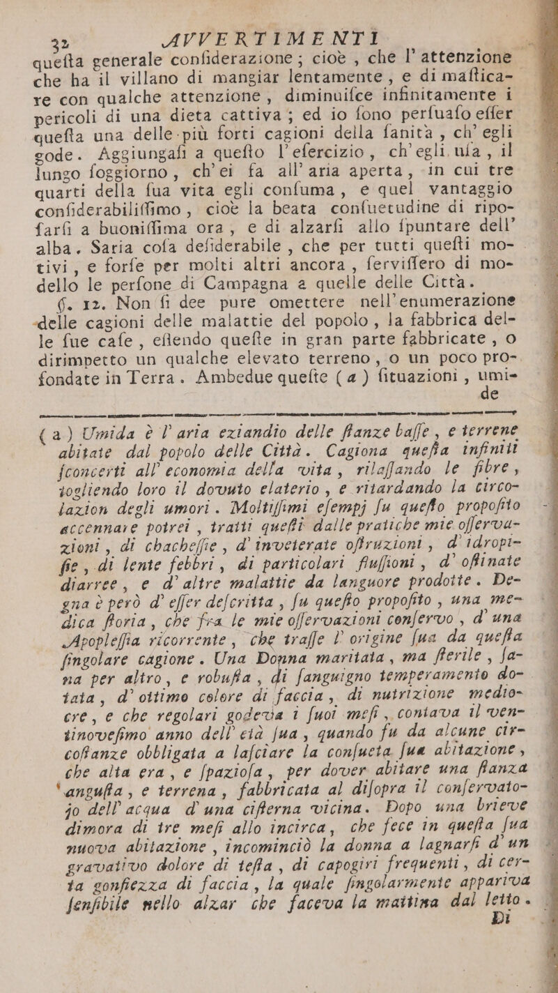 che ha il villano di mangiar lentamente, e di maftica- re con qualche attenzione, diminuifce infinitamente i pericoli di una dieta cattiva; ed io fono perfuafo effer quefta una delle -più forti cagioni della fanità, ch'egli gode. Aggiungafi a quefto l’efercizio, ch'egli ula , il lungo foggiorno , ch’ei fa all’ aria aperta, in cui tre quarti della fua vita egli confuma, e quel vantaggio confiderabilifimo, cioè la beata confuetudine di ripo- farfì a buoniffima ora, e di alzarfi allo fpuntare dell’ tivi, e forfe per molti altri ancora, ferviffero di mo- dello le perfone di Campagna a quelle delle Città. 6. 12. Non fi dee pure omettere nell’enumerazione «delle cagioni delle malattie del popolo , la fabbrica del- le fue cafe, elendo quefte in gran parte fabbricate , 0 fondate in Terra. Ambedue quefte ( a ) fituazioni , umi» de (a) Umida è l aria eziandio delle ffanze baffe, e terrene abitate dal popolo delle Città. Cagiona quefia infiniti fconcerti all'economia della vita, rilafando le fibre, sogliendo loro il dovuto elaterio , e ritardando la circo- lazion degli umori. Moltiffimi efempj Ju quefto propofito accennare potrei , tratti queffè dalle pratiche mie offerva- zioni, di chacheffie , d’ inveterate ofruzioni, d' idropi- fie, di lente febbri, di particolari fiufioni, d’ ofinate diarree, e d’altre malattie da languore prodotte. De- gna è però d° effer defcritta , fu queffo propofito , una me- dica fioria, che fra le mie offervazioni confervo , d' una «Apopleffia ricorrente, che traffe ’ ovigine fua da quefta fingolare cagione . Una Donna maritata, ma fierile , fJa- na per altro, e robufa, di fanguigno temperamento do- iaia, d’ ottimo colore di faccia, di nutrizione medio» cre, e che regolari godeva i fuoî mefi, contava 1) ven- sinovefimo anno dell’ cià fua , quando fu da alcune cir- cofanze obbligata a lafcîare la confueta fua abitazione, che alta era, e /paziofa, per dover abitare una ffanza ‘ansufa, e terrena, fabbricata al difopra il confervato- jo dell’acqua d'una ciferna vicina. Dopo una brieve dimora di tre mefi allo incirca, che fece in quefta [ua nuova abitazione , incominciò la donna a lagnarfi d’ un gravativo dolore di teffa, di capogivi frequenti, di cer- ta sonfiezza di faccia, la quale fngolarmente appariva Di