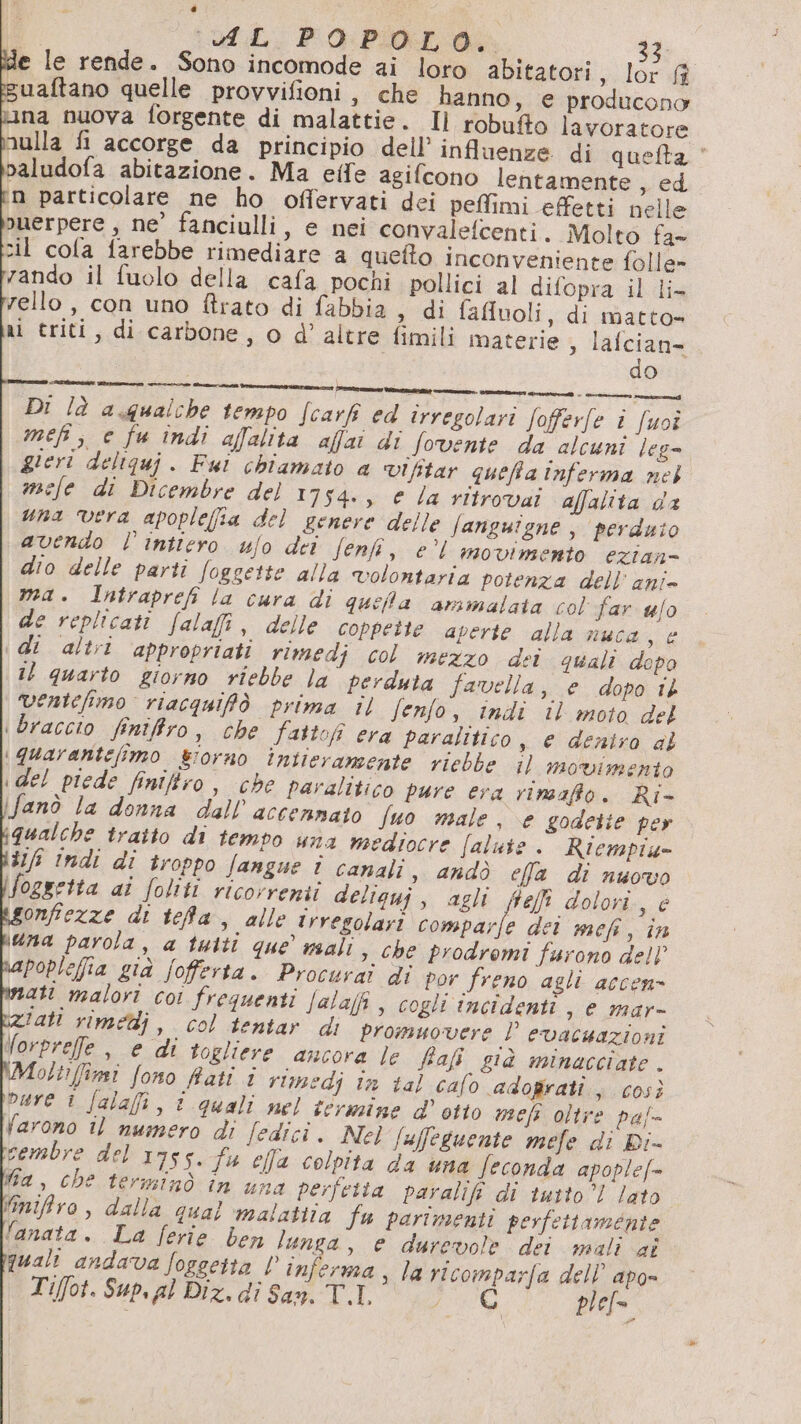 e le rende. Sono incomode ai loro abitatori , lor ff suaftano quelle provvifioni, che hanno, e producono ina nuova forgente di malattie. Il robufto lavoratore nulla fi accorge da principio dell’ influenze di quefta © paludofa abitazione. Ma eife agifcono lentamente sed n particolare ne ho offervati dei peffimi effetti nelle ouerpere , ne’ fanciulli, e nei convaletcenti, Molto fa- zil cola farebbe rimediare a queto inconveniente folle» zando il fuolo della cafa pochi pollici al difopra il li- rello , con uno ftrato di fabbia , di fafluoli, di matto» ni triti, di carbone, o d’ altre fimili materie 3 lafciane do Di là a.qualche tempo Scarfi ed irregolari fofferfe i fuoî mefi; e fu indi afalita affai di Sovente da alcuni leg- gieri deliquj. Fui chiamato a vIfitar quefa inferma nel mefe di Dicembre del 1754., e la ritrovai affalita da una vera apople(ia del genere delle fanguigne , perduto avendo l'intiero ufo dei fenfi, e’l movimento ezian= dio delle parti fogsette alla volontaria potenza dell’ ani- ma. Intraprefi la cura di quela ammalata col far w/o de replicati falafi, delle coppette aperte alla nuca, e 1 altri appropriati rimedj col mezzo dei quali dopo il quarto giorno viebbe la perduta favella, e dopo 1ò ventefimo riacquifò prima il fenfo, indi il moto del i braccio finifiro, che fattof era paralitico s € dentro al \quarantefimo giorno intieramente riebbe il movimento idel piede finiftro, che paralitico pure era rimaffo. Ri- fanò la donna dall’ accennato Suo male, e godette per qualche traito di tempo una mediocre falute . Ricmpiu- iaia mati malori coi frequenti Jala/f , cogli incidenti , e mar- Ziatt rimedi, col tentar di promuovere l evacuazioni Uorpreffe , e di togliere ancora Je ffafi già minacciate . \Moltifimi fono Rati i rimedi in tal cafo adofrati ; così Pare 1 falafi, i quali nel termine d'otto mefi oltre paf- Varono i) numero di fedici. Ne] fuffeguente mefe di Di- cembre del 1755. fa ella colpita da una feconda apople[= Ma, che terminò in una perfetta paralifi di tutto! lato Miniffiro, dalla qual malattia fu parimenti perfettamente lanata. La ferie ben lunga, e durevole dei mali ai qual andava foggetta l° inferma , la ricomparfa dell’ apo» Tiffot. Sup. al Diz. dî San. T.L ale plef=.