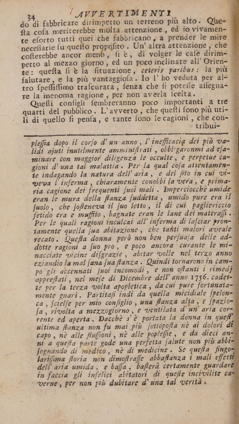 do di fabbricare dirimpetto un terreno piu alto. Que-. fa cofa meriterebbe molta. attenzione, ed io vivamen= | te eforto tutti quei che fabbricano y a prender le site | neceflarie fu:quefto propafito. Un altra attenzione, che. cofterebbe ancor tuali , frè, di volget le café dirim- fi:; petto al mezzo giorno, ed un poco inclinate all’ Orien- © te: quefta fi è la fituazione, cetevis paribus: la più falutare, e la più vantaggiola. Io l’ ho veduta per al- tro fpeffiffimo trafcurata; fenza che fi potelle aflegna- re la menoma ragione ; per non averla fcelta. Quefii configli fembieranno poco importanti a tre quarti del pubblico. L’avverto ; che quefti fono più uti- li di quello fi penfa, e tante fono le cagioni, di con- | {ribul= Bo pleffia dopo îl corfo d’ un anno, | inefficacia deî più va- © lidi ajuti inutilmente amminifirati , obbl'garonmi ad ela= | minare con maggior diligenza le occulte, e perpetue ca- | gioni d'una tal malattia. Per la qual cofa atientamen= | ie indagando la natura dell’ aria, © del fito în cui vi- weva l'inferma, chiaramente conobbi la vera, € prima- È via cagione dei frequenti fuoi mali. Imperciocchè umide | gran le mura della fanza fuddeita , umido pure era il | fuolo, che fofeneva îl fuo letto, il di cui pagliericcio fetido era e muffito, bagnate eran le lane dèi materaffi . È Per le quali ragioni inculcai all’ inferma di lafciar pron- È samente quella fua abitazione , che tatti malori aveale 9 recato. Quefia donna però non ben perfuafa delle ad- dotte ragioni a fuo pro, e poco ancora curante le mi= nacciate vicine difgrazie , abitar volle nel terzo anno. eziandio la mal fana fua fanza. Quindi tornarono în cam-- po gli accennati fuoî incomodi, e non ofanti i rimedj appreffati, nel mefe di Dicembre dell’ anno 1756. cadet- se per la terza volta apopletica , da cui pure fortanata=. mente guarì. Partitafi indi da quella micidiale fpelon= ca, fcielfe per mio configlio, una fanza alta, e /pazio=! fa, rivolta a mezzogiorno , e ventilata d'un’ aria cor= rente ed aperta. Dacchè s° è portata la donna în queff ultima Ranza non fu mai più fottopoffa nè aî dolori dî capo, nè alle fiuffioni, nè alle poplefie , e da dieci anzi ni a queffa parte gode una perfetta falute non più abbi= fochando di medico, nè di medicine. Se queta fingo larifima fioria non dimoffraffe abbaffanza 1 mali effetti. dell aria umida, e bafa, bafferà certamente guardare. in faccia gli infelici abitatori di quefie incivilite can verne, per non più dubitare d' una tal verità » j