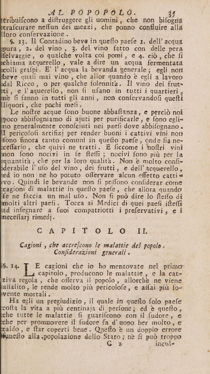 AL POPOBOLO. 9 ribuifcono a ditruggere gli uomini, che non bifognià rerafcurare neffun dei mezzi, che ponno confluire alla loro confervazione . , 6. 13. Il Contadino beve in quefto paefe 1. dell’acqua pura, 2. del vino, 3. del vino fatto con delle pera felvaggie, o qualche volta coi pomi, e 4. ciò, che fi hiama acquerello, vale a dire un acqua fermentata olli grafpi. E’ l’acqua la bevanda generale; egli nom beve cuafi mai vino, che allor quando è egliì a lavoro idal Ricco, o per qualche folennità. Il vino dei frut= ti, ‘e Vl’ aquerello, non fi ufano in tutti i quartieri, ne fi fanno in tutti gli anni, non confervandofi quefti liquori, che pochi mefi. Le noffre acque fono buone abbaftanza, e perciò noi ‘poco abbifogniamo di ajuti per purificarle, e fono eglis no generalmente conofciuti nei paefi dove abbifognano « I pericolofi artifiz) per render buoni i cattivi vini noti fono finora tanto comuni in quefto paefe, onde fia ne- iceffario, che quivi ne tratti. £ ficcome i hoftri vini inon fono nocivi in fe fteffi ; nocivi fono più per la bquantità, che per la loro qualità. Non è molto confi= iderabile l’ufo del vino, dei frutti, e dell’acquerello, ed io non ne ho potuto offervare alcun effetto cattia vo. Quindi le bevande non fi peffono confiderar come fe ne faccia un mal ufo. Non fi può dire lo fteffo di olti ‘altri paefi. Tocca ai Medici di quei paefi ifteffi kad infegnare a fuoi compatriotti i prefervativi, e i neceffar] rimed). \ © PET LL: GL Cagioni ; che accrefcono le malattie del popolo . Confiderazioni generali + IS. 14 E cagioni che io ho mentovate nel primo capitolo, producono le malattie, e la cate tiva regola, che offerva il popolo, allorchè ne viene aftalito , le rende molto più pericotofe, e alfai più {o- Wente mortali. Ha egli un pregiudizio , il quale in quefto folo paefe rofta la vita a più centinaja di perforie; ed è quefto, che tutte le malattie fi guarifcono con il fudore, € he per promuovere il fudore fa d’ topo ber molto, e tcaido , e ftar coperti bene. Quefto è un doppio errore hnefto alla spopolazione dello Stato ; nè fl può troppo \ G + inchle
