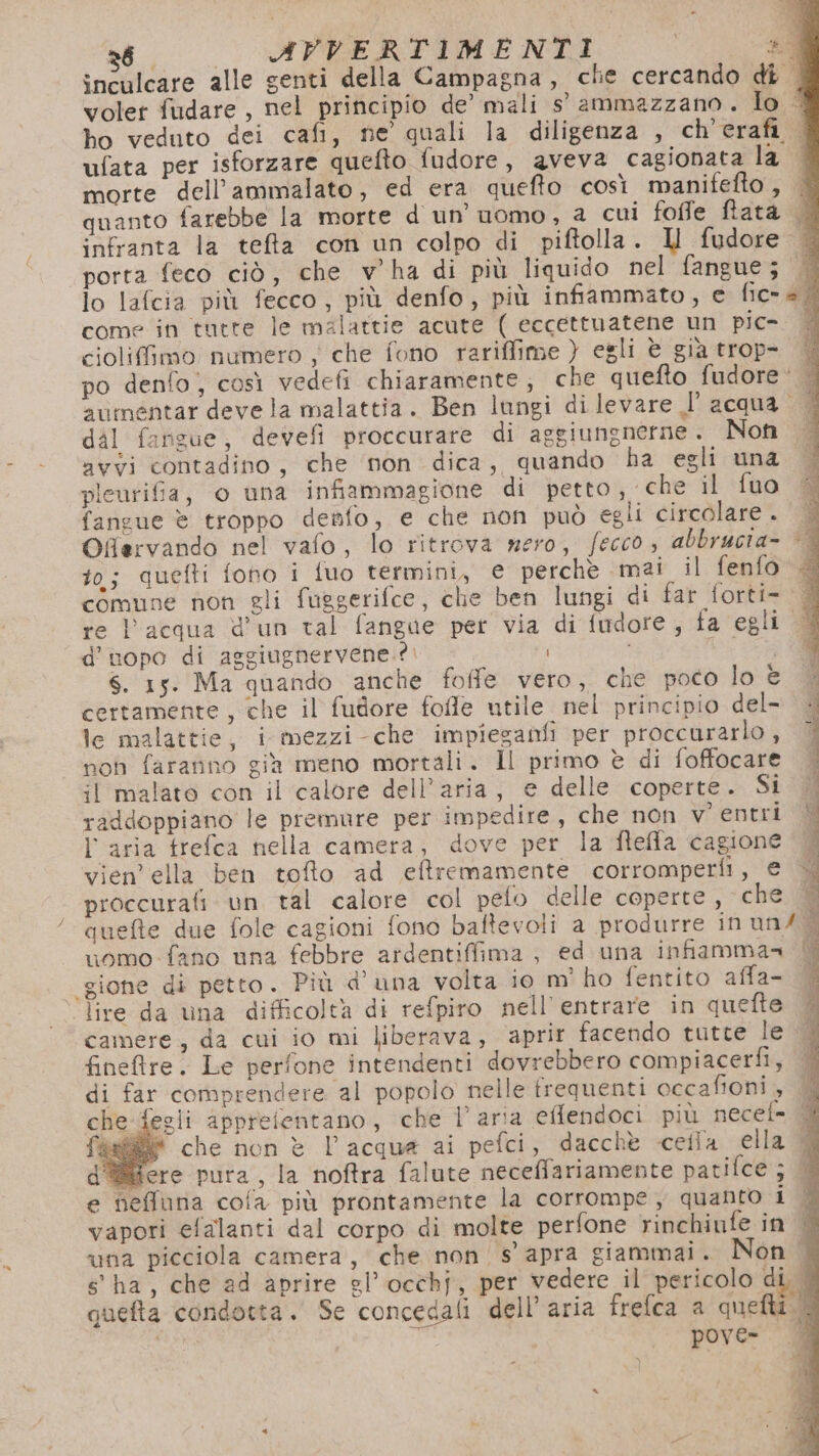 28 AVVERTIMENTI 29 inculcare alle genti della Campagna, che cercando dî | volet fudare , nel principio de’ mali 5° ammazzano. Io &lt; ho veduto dei cafi, ne quali la diligenza , ch’erafi | ufata per isforzare quefto fudore, aveva cagionata la | morte dell’ammalato, ed era quefto così manifefto, | quanto farebbe la morte d un’ uomo, a cui foffe fata | infranta la telfta con un colpo di piftolla. I fudore | porta feco ciò, che v'ha di più liquido nel fangue; lo lafcia più fecco, più denfo, più infiammato, e fica come in tutte le malattie acute ( eccettuatene un pic- ciolifimo numero ; che fono rariffime } egli è gia trop- È po denfo) così vedefi chiaramente; che quefto fudore'‘ | avumentar deve la malattia. Ben lungi di levare l’ acqua | | dal fanzue, devefi proccurare di aggiungnerne. Non avyi contadino, che non dica, quando ha egli una plcurifia, o una infiammagione di petto, che il fuo fangue è troppo denfo, e che non può egli circolare. | Offervando nel vafo, lo ritrova nero, fecco, abbrucia- to; quefti fono i fuo termini, € perchè mai il fenfo . comune non gli fuggerifce, che ben lungi di far forti- re l’acqua d'un tal fangae per via di fudore, fa egli. d’nopo di aggiugnervene.?. bi S. 15. Ma quando anche foffe vero, che poco lo e certamente, che il fudore fofle utile nel principio del- le malattie, i mezzi-che impieganfi per proccurarlo, non faranno già meno mortali. Il primo è di foffocare il malato con il calore dell’aria, e delle coperte. Si | Si 21 È : t si raddoppiano le premure per impedire, che non v'entri | l'aria trefca nella camera, dove per la fteffa cagione Vl vien’ella ben tofto ad eftremamente corromperli, e proccurafi un tal calore col peto delle coperte, che Y quefte due fole cagioni fono baftevoli a produrre in un/ + uomo fano una febbre ardentiffima , ed una infiamma= È «gione di petto. Più d'una volta 10 m’ ho fentito affa- È ‘lire da ina difficolta di refpiro nell’ entrare in quefte È camere, da cui io mi liberava, aprir facendo tutte le | finefre. Le perfone intendenti dovrebbero compiacerfi, | di far comprendere al popolo nelle trequenti occafioni, e-fegli appretentano, che l’aria effendoci più necef= # che non è l’acqua ai pefci, dacchè cella ella | d'@fere pura , la noftra falute neceffariamente patifce ; || e neffuna cofa più prontamente la corrompe, quanto i È vapori efalanti dal corpo di molte perfone rinchiufe in una picciola camera, che non s apra giammai. Non | s'ha, che ad aprire el’ occhj, per vedere il pericolo di quefta condotta. Se concedali dell’aria frefca a quelli. | pove-