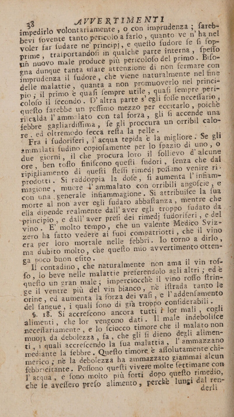 bevi fovente tanto pericolo a farlo, quanto ve n’ ha nel yoler far fudare ne’ principj, e quetto fudore fe fi fop= prime ; traiportandofi in qualche parte interna, fpeflo uò nuovo male produce più pericolofo del primo . Bifo= gna dunque tanta ulare attenzione di non fermare con imprudenza il fudore, che viene naturalmente nel fine delle malattie, quanta a non promuoverlo nel princi- pio ; il primo è quafi fempre utile , quafi fempre peri» colofo il fecondo. D° altra parte s’ egli foffe neceflario , quefto farebbe un peffimo mezzo per eccitarlo , poichè riicalda l’ammelato con tal forza, gli fi accende una re. ed oltremodo fecca refta la pelle. Fra i fudoriferi, l' acqua tepida è la migliore: Se gli ammalati fudino copiofamente per lo fpazio di uno, © due giorni, il che procura loro il follievo d’ alcune ore, ben tofio finifcono quefti fudori, fenza che dal prodotti. Si raddoppia la dofe, fi aumenta l’infiam» magione, muore l ammalato con orribili angofcie, e con una . generale infiammagione . Si attribuifce la tua morte al non aver egli fudato abbaftanza, mentre che ella dipende realmente dall'aver egli troppo fudato da -principio , e dall’ aver prefi dei rimedj fudoriferi, e del vino. E° molto tempo, che un valente Medico Sviz- zero ha fatto vedere ai fuoi compatriotti , che il vino era per loro mortale nelle febbri. Io torno a dirlo, a poco buon efito. &gt; il contadino, che naturalmente non ama il vin rof- fo, lo beve nelle malattie preferendolo agli altri; edè queto un gran male; imperciocchè il vino roffo ftrin-. «ge il ventre più del vin bianco, ne ifrada tanto le orine, ed aumenta la forza dei vafi, e l’addenfamento del fangué, i quali fono di cia troppo confiderabili . 6. 18. Si accrefcono ancora tutti è lor mali, cogli alimenti, che lor vengono dati. Il male indebolifce muoja da debolezza , fa, che gli fi dieno degli alitmen- inediante la febbre. Quefto timore. è affolutamente chi- l'acqua, e fono molto più forti dopo quefto rimedio, n erli ì,