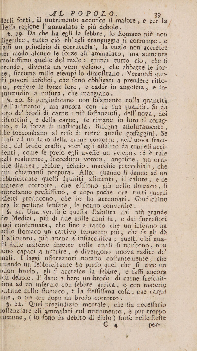 ferli forti, il nutrimento accrefce il malore, e per la, teffa ragione l’ ammalato è più debole. È 6. 19. Da che ha egli la febbre, lo ffomaco più non ligerifce , tutto ciò ch'egli tranguggia fi corrompe, e ‘affi un principio di corruttela‘, la quale non accrefce ka modo alcuno le forze all’ ammalato, ma aumenta moltiffimo quelle del male : quindi tutto ciò, che fi orende, diventa un vero veleno, che abbatte le for- xe, ficcome mille efempj lo dimoftrano . Veggonfi que- ti poveri infelici, che fono obbligati a prendere rifto- ro, perdere le forze loro, e cader in angofcia, e in quietudini a mifura, che mangiano. $. 20. Si pregiudicano non folamente colla quantità lell’alimento , ma ancora con la fua qualità. Si dè loro de’ brodi di carne i più foftanziofi, dell’uova, dei vifcottini, e della carne, fe rimane in loro il corag- rio, e la forza di mafticarla. Bifogna affolutamente , he foccombano al pefo di tutte quefte soffaggini. Se liafi ad un fano della carne corrotta, dell’uova fraci- de, del brodo sraffo , vien’egli affalito da crudeli acci&gt; denti, come fe prefo egli aveffe un veleno; ed è tale egli realmente, fuccedono vomiti, angofcie, un orri- vile diarrea , febbre, delirio, macchie petecchiali, che qui chiamanfi porpora. Allor quando fi danno ad un ebbricitante quefti fquifiti alimenti, il calore, e le materie corrotte, che efiftono gia nello ftomaco, li putrefanno preftifimo, e dopo poche ore tutti quegli Effetti producono, che io ho accennati. Giudichino pra le perfone fenfate , fe ponno convenire. S. 21. Una verità è quefta ftabilita dal più grande Hei Medici, più di due mille anni fa, e dai fucceffori 'uoi confermata, che fino a tanto che un infermo ha aello ftomaco un cattivo fermento più, che fe gli da l'alimento, più ancor s'infiacchifca ; quefti cibi gua- iti dalle materie infette colle quali fi unifcono, ‘non ono capaci a nutrire, e divengono nuova radice de' nali. I faggi offervatori notano coftantemente, che iuando un febbricitante ha prefo quel che fi dice un suon brodo, gli fi accrefce la febbre, e faffi ancora ù debole. Il dare a bere un brodo di carne frefchif- ‘ima ad un infermo con febbre ardita, o con materie vutride nello ftomaco, è la ftefMfma cofa, che dargli iue, 0 tre ore dopo un brodo corrotto. S. 22. Quel pregiudizio mottale, che fia neceffario oftanziare gli ammalati col nutrimento, è pur troppo omune , ( io fono in debito di dirlo) forfe nelle ftefle ) 4 per