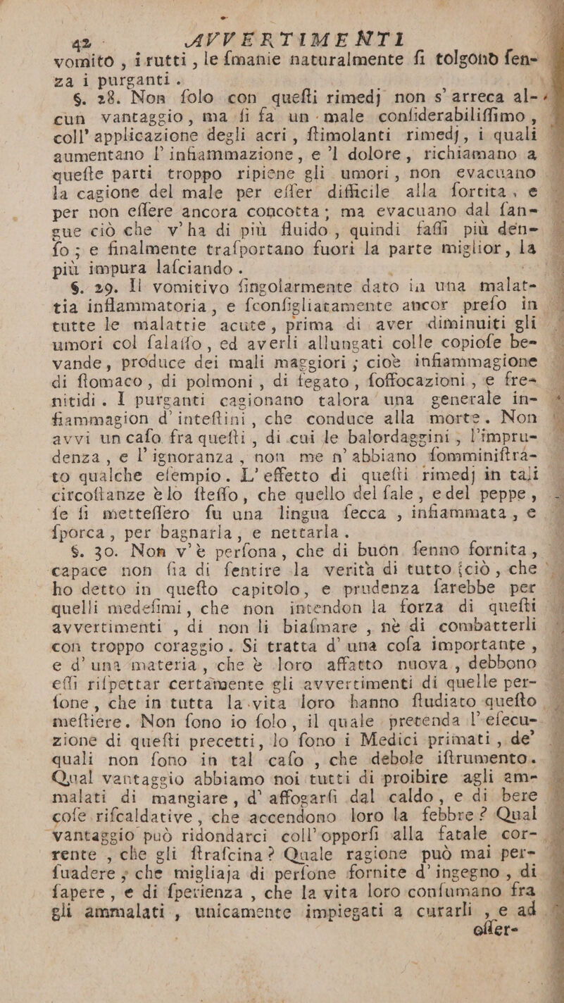 za i purganti. cun vantaggio, ma fi fa un male confiderabilifimo , coll’ applicazione degli acri, ftimolanti rimedy, i quali aumentano l infiammazione, e ’l dolore, richiamano 2 la cagione del male per effer difficile alla forcita, e per non eflere ancora concotta; ma evacuano dal fan= gue ciò che v'ha di più fluido, quindi fafli più den= fo; e finalmente trafportano fuori la parte miglior, I più impura lafciando . i s. 29. Il vomitivo fingolarmente dato in una malate umori col falaffo, ed averli allungati colle copiofe be- vande, produce dei mali maggiori; cioè infiammagione di ffomaco, di polmoni, di fegato, foffocazioni, e fre= nitidi. I purganti cagionano talora’ una generale in- fiammagion d’inteftini, che conduce alla morte. Non avvi un cafo fra quefti, di cui le balordaggini,; l’impru- denza, e l'ignoranza, non me n’ abbiano fomminiftra- to qualche efempio. L'effetto di quelti rimedj in tali circoftanze è lo fteffo, che quello del fale, edel peppe, fe fi mettefflero fu una lingua fecca , infiammata, € fporca, per bagnarla, e nettarla. S. 30. Non v'è perfona, che di buon. fenno fornita, ho detto in quefto capitolo, e prudenza farebbe per quelli medefimi, che non intendon la forza di quefti avvertimenti , di non li biafmare , nè di combatterli con troppo coraggio. Si tratta d’ una cofa importante , e d'una materia, che è loro affatto nuova., debbono efli rilpettar certamente gli avvertimenti di quelle per- zione di quefti precetti, lo fono i Medici primati side quali non fono in tal cafo , che debole iftrumento. cofe rifcaldative, che accendono loro la febbre ? Qual fapere, e di fperienza , che la vita loro confumano fra gli ammalati, unicamente impiegati a curarli , e ad ere