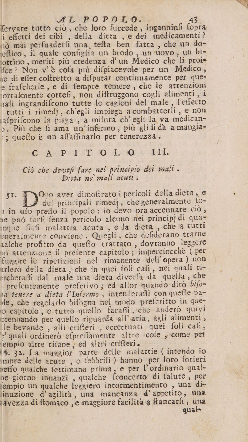 Yervare tutto ciò, che loro fuccede , inganninfi fopra ii effetti dei cibi , della dieta , e dei medicamenti? nò mai perfuaderf una, telta ben fatta, che un do- ‘etico, il quale configlia un brodo , un’uovo, un bi- iottino , meriti più credenza d’un Medico che li proi» Ifce? Non v'è cofa più difpiacevole per un Medico, e di effer coftretto a difputar continuamente per que- e frafcherie , e di femprè temere, che le attenzioni ‘ortalmente cortefi, non diftruggono cogli alimenti , i nali ingrandifcono tutte le cagioni del male, l’effetto tutti i rimedj, ch'egli impiega acombatterli, e non ‘afprifcono la piaga, a mifura ch'egli la va medican- o. Più che fi ama un’infermo, più gli fi da a mangia- ‘; quefto è un affaffinarlo per tenerezza. CAPI ST 101010 DL. Ciò che devefi fare nel principio det mali . Dieta ne mali acuti . si. FYOpo aver dimoftrato i pericoli della dieta , € dei principali rimedj, che generalmente 10- &gt; in ufo prefio il popolo: io devo ora accennare Cio ; ingue fiafi malatcia acuta , e la dieta , che a tutti eneralmente conviene. Quegli, che defiderano trarne salche profitto da quefto trattato , dovranno leggere nn attenzione il prefente capitolo ; imperciocchè ( per fuggire le ripetizioni nel rimanente dell’opera ) non irlerò della dieta che in quei foli cafi, nei quali ri- *rchera@fi dal male una dieta diverfa da quella, che ‘prefentemente prefcrivo ; ed'‘allor quando dirò d1/o- sa tenere a dieta l’Infermo , intenderaffi con quefte pa- ble, che regolarlo bifogna nel modo prefcritto in que- io capitolo , e. tutto quello farai, che anderò quivi ccennando per quello riguarda ‘all'aria, agli alimenti; lle bevande , alli crifferi , eccertuati quei foli cali, è quali ordinerò efpreffamente altre ‘cofe ; come per iempio altre tifane ; ed altri crifteri. is. 32. La maggior parte delle malattie ( intendo io impre delle acute , o febbrili ) hanno per loro forieri effo qualche fettimana prima, e per l’ordinario qual- ne giorno innanzi , qualche fconcerto di falute , per sempio un qualche leggiero intormentimento , una di- linazione. d’ agilità, una mancanza d’ appetito, una iavezza diftomaco , e maggiore facilità a fancarfi, nr È qua VA
