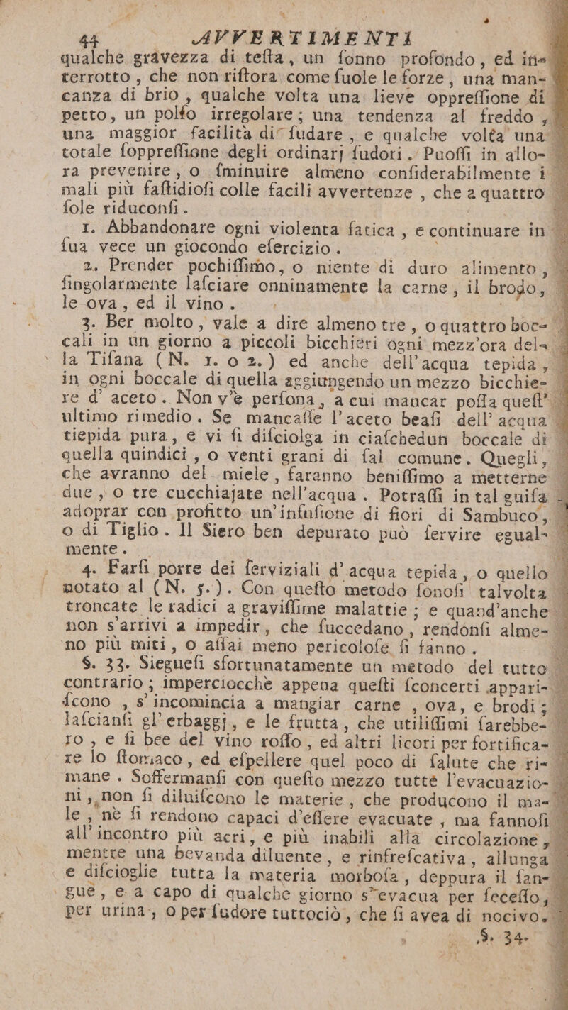qualche gravezza di tefta, un fonno profondo, ed ine. rerrotto , che nonriftora come fuole le forze, una man-. canza di brio, qualche volta una: lieve oppreffione di. petto, un polfo irregolare; una tendenza al freddo sl una maggior facilità di fudare, e qualche volta’ una | totale foppreffiane degli ordinatj fudori. Puoffi in allo= | ra prevenire, o fminuire almeno +confiderabilmente i. mali più faftidiofi colle facili avvertenze , che a quattro fole riduconfi. 1. Abbandonare ogni violenta fatica , e continuare in. fua vece un giocondo efercizio . 2. Prender pochiffimo, o niente di duro alimento, | fingolarmente lafciare onninamente la carne ; il brodo, |. le ova, ed il vino. | | È 3. Ber molto, vale a dire almeno tre, o quattro boc= | cali in un giorno a piccoli bicchieri ogni mezz'ora dela | la Tifana (N. 1. 0 2.) ed anche dell’acqua tepida, © in ogni boccale di quella aggiungendo un mezzo bicchie= | re d’ aceto. Non v'è perfona, a cui mancar pofla queft R: ultimo rimedio. Se mancafle l'aceto beafi dell’acqua | tiepida pura, e vi fi difciolga in ciafchedun boccale di © quella quindici, o venti grani di fal comune. Quegli, — che avranno del miele, faranno beniffimo a metterne | due, 0 tre cucchiajate nell'acqua . Potrafli in tal guifa adoprar con profitto un’infufione di fiori di Sambuco, | o di Tiglio. Il Siero ben depurato può fervire egual- ‘| mente. ® 4. Farfi porre dei ferviziali d’acqua tepida, o quello | motato al (N. s.). Con quefto metodo fonofi talvolta troncate le radici a graviflime malattie; e quand’anche | non s'arrivi a impedir, che fuccedano, rendonfi alme= | ‘no più miti, o afiai meno pericolofe fi fanno . SD $. 33. Sieguefi sfortunatamente un metodo del tutto Ri contrario ; imperciocchè appena quefti fconcerti appari= {cono , s' incomincia a mangiar carne ,;0va, e. brodi lafcianfi gl’erbaggj, e le frutta, che utilifimi farebbe- do ro , e fi bee del vino roffo, ed altri licori per fortifica= | re lo ftoriaco, ed efpellere quel poco di falute che rin mane . Soffermanfi con quefto mezzo tuttè l’evacuazio- | ni ,,non fi diluifcono le materie, che producono il ma= i le , nè fi rendono capaci d’eflere evacuate , ma fannofi 1 all'incontro più acri, e più inabili alla circolazione | mentre una bevanda diluente, e rinfrefcativa, allunga © e difcioglie tutta la materia moibofz, deppura il fan= | gue, e a capo di qualche giorno s”evacua per fecefio, per urina, 0 per fudore tuttociò, che fi avea di nocivo. © sor ,$ 34» I ; ì 4 23