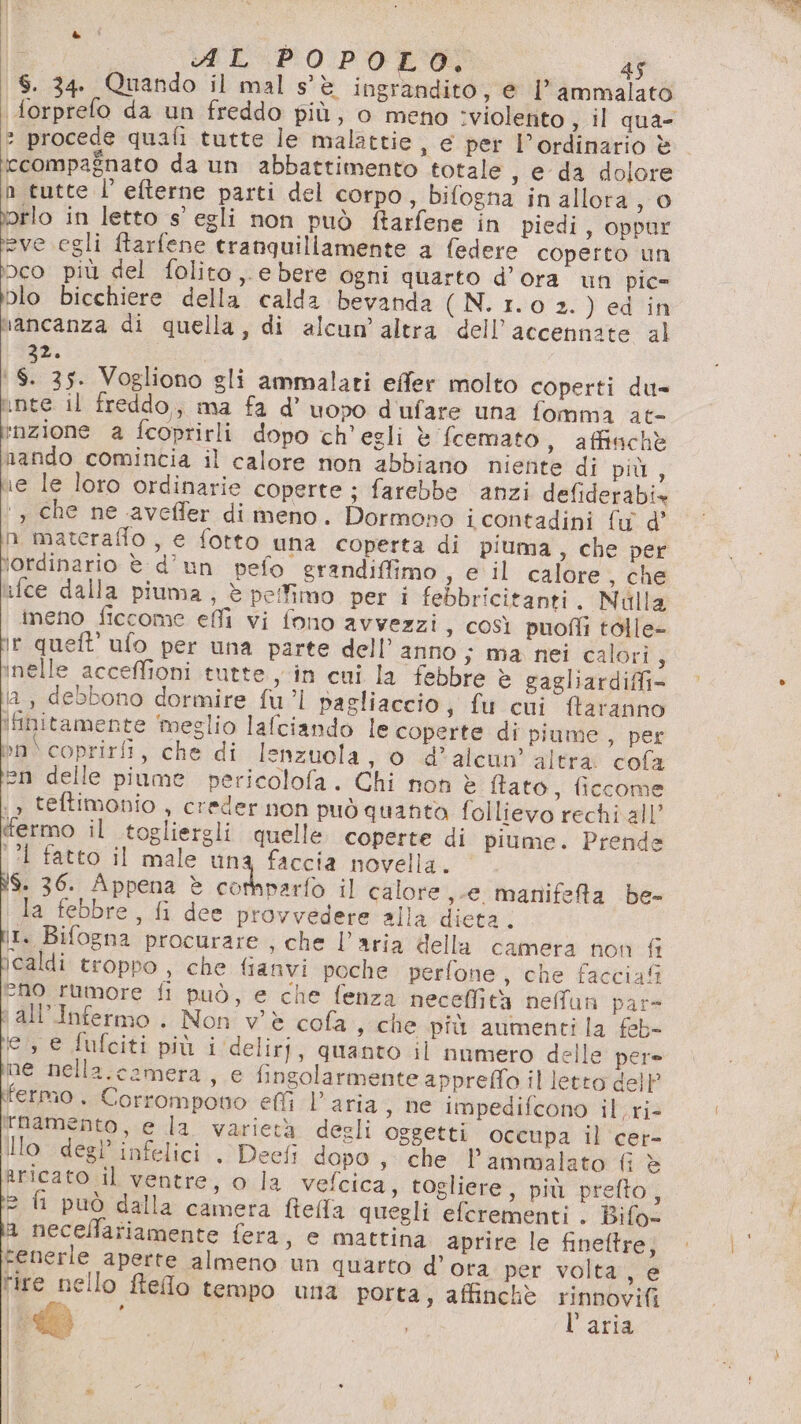 SY AL POPOLO. 45 S. 34. Quando il mal s'è ingrandito, e l’ammalato forprelo da un freddo più, o meno :violetito , il qua- : procede quafi tutte le malattie, e per l’ordinario è iccompagnato da un abbattimento totale , e da dolore n tutte l’ efterne parti del corpo, bifogna in allora ,0 vorlo in letto s’ egli non può ftarfene in piedi, oppur pescati ftarfene tranquillamente a federe coperto un bco più del folito ,. e bere ogni quarto d’ora un pic= blo bicchiere della calda bevanda (N. 1.0 2. ) ed in hancanza di quella, di alcum' altra dell’accennate al 3%. ‘$. 35. Vogliono gli ammalati effer molto coperti du= inte il freddo,, ma fa d’ uopo d'ufare una fomma at- inzione a fcoprirli dopo ch'egli è fcemato , affinchè nando comincia il calore non abbiano niente di più , ne le loro ordinarie coperte ; farebbe anzi defiderabiz ‘, che ne aveffer di meno. Dormono i contadini fw d’ n materaffo , e fotto una coperta di piuma , che per \ordinario è d’un pefo grandiffimo , e il calore , che ufce dalla piuma, è pefimo per i febbricitanti. Nilla ineno ficcome effi vi fono avvezzi, così puofli tolle- ir queft’ ufo per una parte dell’ anno ; ma nei calori, inelle acceffioni tutte, in cui la febbre è gagliardiffi&gt; ia, debbono dormire fu'l pagliaccio, fu cui ftaranno ifinitamente ‘meglio lafciando le coperte di piume, per »n\ coprirfi, che di lenzuola, 0 d’alcun’ altra: cofa Li delle piume pericolofa. Chi non è ftato, ficcome ‘&gt; teftimonio , creder non può quanto follievo rechi all’ termo il togliergli quelle coperte di piume. Prende ‘?l fatto il male la ra novella. ì$. 36. Appena è corhparfo il calore ,-e manifefta be- la febbre, fi dee provvedere alla dieta. It. Bifogna procurare , che l’aria della camera non fi caldi troppo, che fianvi poche perfone, che faccia eno rumore fi può, e che fenza neceffità nefflun par- \ all’Infermo . Non v'è cofa s che più aumentila feb- e, e fufciti più i deliri, quanto il numero delle per ne nella.camera, e fingolarmente appreffo il letto dell fermo . Corrompono elfi l’aria , ne impedifcono il. ri- Tnamento, e la varietà degli oggetti occupa il cer- Ilo degl’ infelici . Deefi dopo , che l’ammalato fi è Rricato il ventre, o la velcica, togliere, più prefto, 2 fi può dalla camera ftella quegli efcrementi . Bifo- a necellariamente fera, e mattina aprire le fineltre, tenerle aperte almeno un quarto d’ora per volta, e fire nello Refo tempo una porta, affinchè rinnovifi | To l'aria