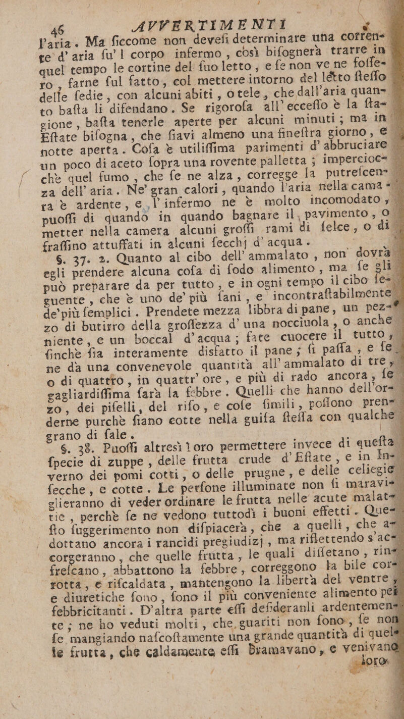Ù f 46 AVVERTIMENTI \ Varia. Ma fieccome non devefi determinare una cortine gione , bafta tenerle aperte per alcuni minuti; ma in | Eftate bifogna, che fiavi almeno una fineftra giorno, € egli prendere alcuna cofa di fodo alimento, ma fe gli può preparare da per tutto , e in ogni tempo il cibo fe= guente, che è uno de’ più fani, e incontraftabilmente. de'più femplici. Prendete mezza libbra di pane, un pez=® zo di butirro della groffezza d’ una mocciuola , 0 anche niente, e un boccal d’acqua; fate cuocere il tutto; | ‘finchè fia interamente disfatto il pane; ll paffa ;, e fe. ne da una convenevole quantità all’ ammalato di tre » 4 o di quateto, in quattr’ ore, e più di rado ancora; fe gagliardiffima farà la febbre. Quelli che hanno dell’or= zo, dei pifelli, del rifo, e cole fimili, poflono pren=. derne purchè fiano cotte nella guifa fiella con qualche . grano di fale. | 0 S. 38. Puofli altresì toro permettere invece di queta. fpecie di zuppe , delle frutta crude d’ Eftate ) e in In= 0 verno dei pomi cotti, o delle prugne, € delle celiegi@ fecche, e cotte. Le perfone illuminate non fi maravie. slieranno di veder ordinare le frutta nelle acute malate. tie, perchè fe ne vedono tuttodì i buoni effetti . Que=. flo fuggerimento non difpiacera, che a quelli, che a7 dottano ancora i rancidi pregiudiz) , ma riflettendo s'ac*. corgeranno , che quelle frutta , le quali diffetano , rin frefcano, abbattono la febbre, correggono ta bile core rotta, e rifcaldata, mantengono la libertà del ventre y e diuretiche fono, fono il più conveniente alimento pei febbricitanti. D'altra parte effi deffideranli ardentemens te; ne ho veduti molti, che, guariti non fono, fe non fe mangiando nafcoftamente una grande quantità di quel fe frutta, che caldamente effi Diamavano , e venivano giore. |