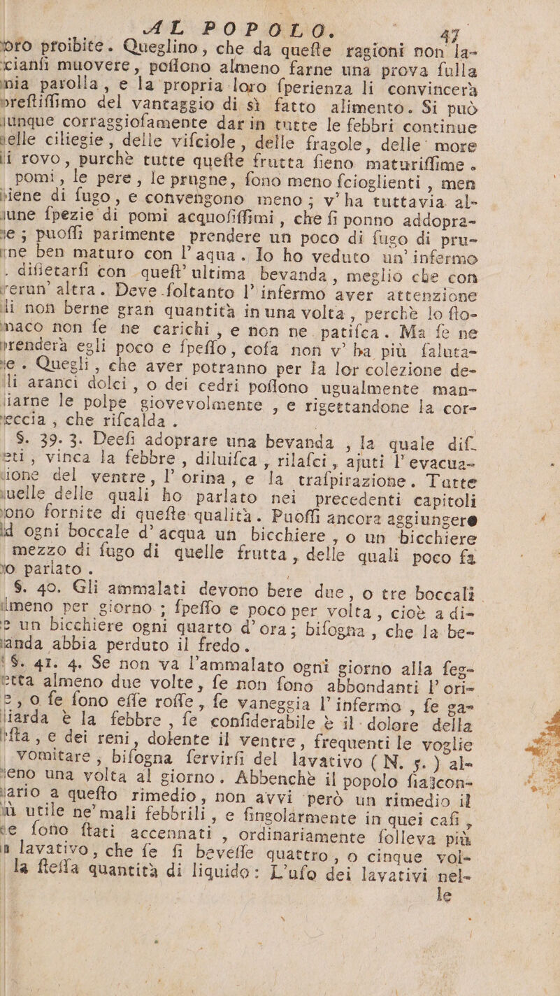 toro proibite. Queglino, che da quefte ragioni non la- icianfi muovere, poflono almeno farne una prova falla inia parolla, e la propria loro fperienza li convincerà breftiffimo del vantaggio di sì fatto alimento. Si può lunque corraggiofamente darin tutte le febbri continue ielle ciliegie , delle vifciole, delle fragole, delle’ more li rovo, purchè tutte quefte frutta fieno maturiffime . pomi, le pere, le prugne, fono meno fcioglienti, men rene di fugo, e convengono meno; v'ha tuttavia al- lune fpezie di pomi acquofifimi , che fi ponno addopra- ne; puoffi parimente prendere un poco di fugo di pru- ine ben maturo con l’aqua. Io ho veduto un infermo . difietarfi con quell’ ultima bevanda , meglio che con rerun’ altra. Deve foltanto l’ infermo aver attenzione li non berne gran quantità in una volta ; perchè lo fto- maco non fe ne carichi, e non ne. patifca. Ma fe ne vrendera egli poco e fpeffo, cofa non v° ha più faluta= ie . Quegli, che aver potranno per la lor colezione de- li aranci dolci, o dei cedri poflono ugualmente man- liarne le polpe giovevolmente , e rigettandone la cor- \eccia , che rifcalda . | $. 39. 3. Deefi adoprare una bevanda , la quale dif eti, vinca la febbre, diluifca, rilafci, ajuti l’evacua- ‘tone del ventre, l’ orina, e la trafpirazione. Tatte vwelle delle quali ho parlato nei precedenti capitoli ono fornite di quefte qualità. Puoffi ancora aggiungere id ogni boccale d’ acqua un bicchiere , o un bicchiere mezzo di fugo di quelle frutta, delle quali poco fa o pariato . ilmeno per giorno ; fpeffo e poco per volta, cioè a di- 2 un Dicchiere ogni quarto d’ora; bifogna , che la be- vanda abbia perduto il fredo. | ‘S. 4T. 4. Se non va l’ammalato ogni giorno alla feg- 2, 0 fe fono effe roffle, fe vanegsia l’infermo , fe ga liarda è la febbre, fe confiderabile è il dolore della 'fta, e dei reni, dolente il ventre, frequenti le voglie vomitare; bifogna fervirfi del lavativo (N. 4.) ab eno una volta al giorno. Abbenchè il popolo fiaicone lario a queto rimedio, non avvi ‘però un rimedio il iù utile ne’ mali febbrili, e finsolarmente in quei cafi A e fono ftati accennati, ordinariamente folleva più n lavativo, che fe fi bevedle quattro , 0 cinque vol- la ftefa quantità di liquido: L’ufo dei lavativi al | e