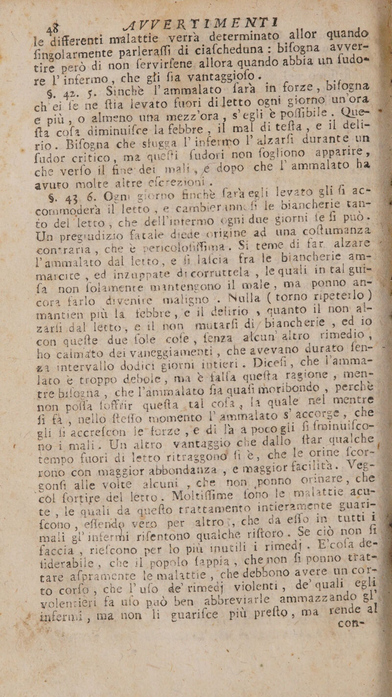 AE bel , - a, © AVVERTIMENTI O ; le differenti malattie verra. determinato allor quando. fingolarmente parleraffi di ciafcheduna : bifogna avvere tire però di non fervirfene, allora quando abbia un fudo= | re |’ infermo, che gti fia vantaggiofo . i E s. 42. 5. Sinche l’ammalato fara in forze, bifogna 4 ch ei fe ne ftia levato fuori diletto ogni giorno un'ora | e più, o almeno una mezz'ora, s'egli è pofibile. Que- + fa cofa diminuifce la febbre , il mal di tefta, e il deli- 18 rio. Bifogna che sfugga l’ infermo 1 alzarfi durante un (Q fidor critico, ma quelti fudori non fogliono apparire, dl che verfo il fine dei mali, é dopo che l’ ammalato ha avuro molte altre cicrezioni. 7 A S. 43 6. Ogm giorno finchè farà egli levato gli fi ac- | commodera il letto , e cambierannofi le biancherie tan- to del letto; che dell’intermo ogni due giorni fe fi può. Un pregiudizio fatale diede origine ad una cofumanza 3 contraria, che è pericolofifima. Si reme di far. alzare l’ammalato dal letto, e fi lafcia fra le biancherie am-;0 marcite , ed inzuppate dicorruttela , le quali in talgui= | fa non folamente mantengono il male, ma ponno an- | cora farlo divenire maligno ». Nulla (torno ripeterlo) © mantien più la febbre, e il delirio , guanto il non al- zarfi dal letto, e il non mutarfi di/ biancherie , ed io LÌ con quefte due fole cofe, fenza alcun’ altro rimedio , A ho calmato dei vaneggiamenti, che avevano durato fen- za intervallo dodici giorni intieri . Dicefi, che l’amma- &amp; lato è troppo debole, ma è falla quefta ragione , men- È tre bifozna , che l’animalato fia quafi moribondo , perchè UN non pofla fofftir quefta .tal cofa , la quale nel mentre fi fa, nello ftefo momento l’ ammalato s' accorge, che Qi gli fi accrefcon leforze ,°e di la a poco gli fi fminuifco- no i mali. Un altro vantaggio che dallo {tar qualche |. tempo fuori di letto ritraggono fi è, che le orine {cor= rono con maggior abbondanza , e maggior facilità... Veg- 0 gonfi alle volte alcuni , che non ponno orinare, che ‘@ col fortire. del letto. Moltifime fono le malattie acu-.M8 e le quali da quello trattamento intieramente guari- Mi fcono , effendo vero per altro, che da effo in tutti 1% maii S iura rifentono qualche riftoto . Se ciò non fid faccia , riefcono per lo più inutili i rimedi. E°cofa de-d fiderabile, che il popolo fappia , che mon fi ponno trat= È care afpramente le malattie, che debbono avere un cor-. to corfo ; che l’ufo de rimedj violenti , de’ quali egli0 volentieri fa ufo può ben abbreviarie ammazzando gl'Q con è p &gt;