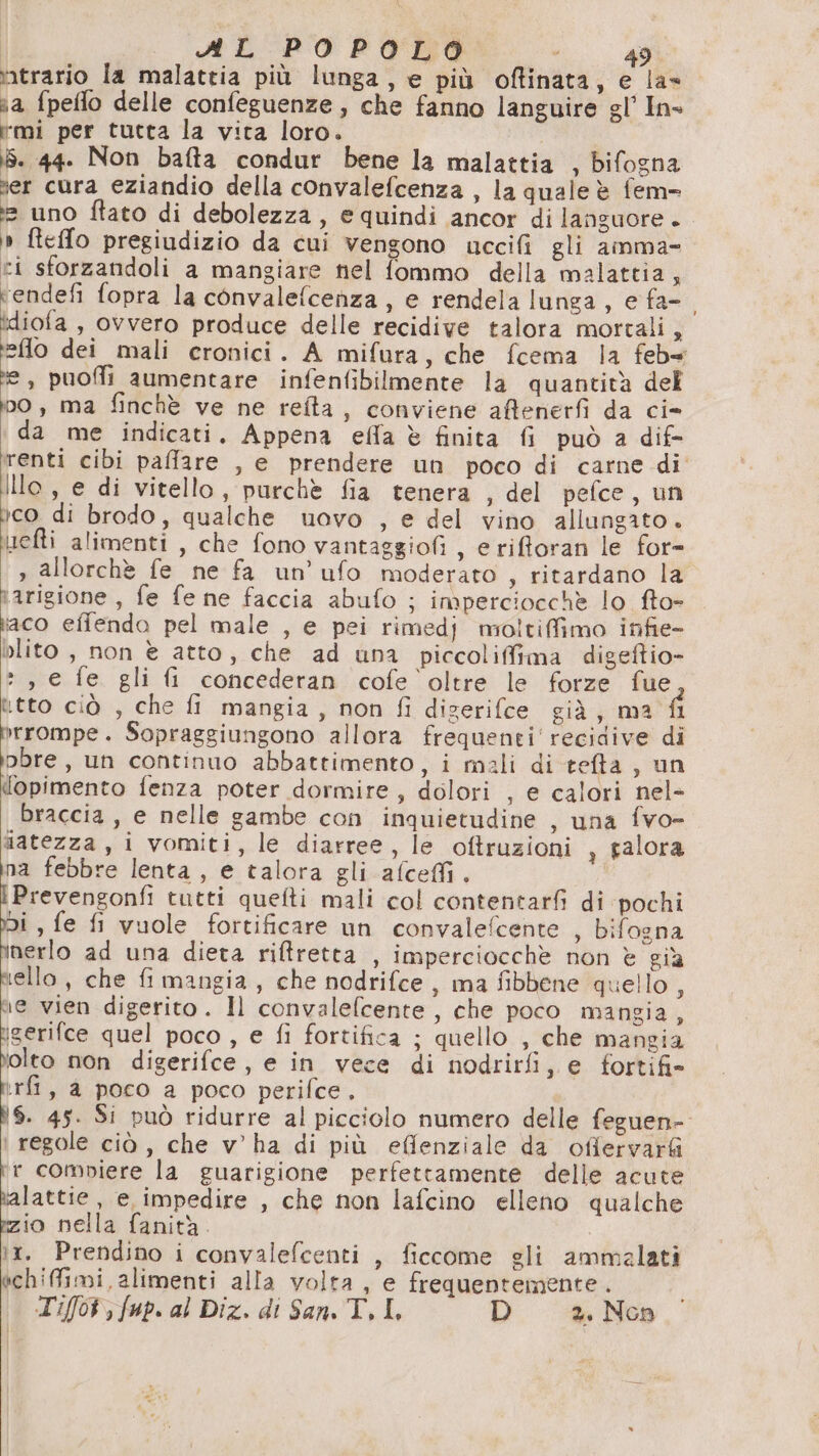 vitrario la malattia più lunga, e più oftinata, e la» aa fpeflo delle confeguenze, che fanno languire gl’ In- mi per tutta la vita loro. | iS. 44. Non bafta condur bene la malattia , bifogna er cura eziandio della convalefcenza , la quale è fem> i uno ftato di debolezza, e quindi ancor di languore . » fteffo pregiudizio da cui vengono uccifi gli aimma- ci sforzandoli a mangiare nel fommo della malattia, vendefi fopra la convalefcenza, e rendela lunga, e fa- idiofa , ovvero produce delle recidive talora mortali È flo dei mali cronici. A mifura, che fcema la feb= da puofli aumentare infenfibilmente la quantità del vo, ma finchè ve ne reîta, conviene affenerfi da ci» da me indicati. Appena ella è finita fi può a dif- renti cibi paffare , e prendere un poco di carne di Illo, e di vitello, purchè fia tenera , del pefce, un yco di brodo, qualche uovo , e del vino allungato + tuefti alimenti , che fono vantaggiofi , e rifforan le for= » allorchè fe ne fa un’ufo moderato , ritardano la tarigione , fe fe ne faccia abufo ; imperciocchè lo fto- iaco effendo pel male , e pei rimedj moltiffimo infie- blito , non è atto, che ad una piccolifima digeftio- », e fe gli fi concederan cofe oltre le forze fue tto ciò , che fi mangia, non fi digerifce già, ma fl rompe. Sopraggiungono allora frequenti recidive di pbre, un continuo abbattimento, i mali di refta , un {opimento fenza poter dormire, dolori , e calori nel- braccia, e nelle gambe con inquietudine , una fvo- latezza, i vomiti, le diarree, le oftruzioni , alora na febbre lenta, e talora gli afceMi. | | fede tutti quefti mali col contentarfi di pochi Di , fe fi vuole fortificare un convalefcente , bifogna inerlo ad una dieta riffretta , imperciocchè non è già rello, che fi mangia, che nodrifce, ma fibbene quello ; ne vien digerito. Il convalefcente , che poco mangia, igerifce quel poco , e fi fortifica ; quello , che mangia tolto non digerifce, e in vece di nodrirfi, e fortifi> rfi, a poco a poco perifce. ì$. 45. Si può ridurre al picciolo numero delle feguen-. regole ciò , che v’ ha di più effenziale da offervar& fr compiere la guarigione perfettamente delle acute kalattie , e impedire , che non lafcino elleno qualche izio nella fanità. x. Prendino i convalefcenti , ficcome gli ammalati bchifimi, alimenti alla volta, e frequentemente. T'if0% , fap. al Diz. di San. T. I, D 2. Non