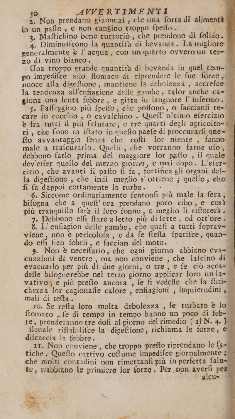 2. Non prendano giammai , che una forta di alimenti . in un pafto , e non cangino troppo fpefio .. ved 3. Maftichino bene tuttociò ; che prendono di folido. 4. Diminuifcono la quantità di bevanda. La migliore + generalmente è l' acqua, con un quarto ovvero un tere. zo di vino bianco. n Una troppo grande quantità di bevanda in quel tem. po impedifce allo ftomaco di riprendere le fue furze ;i nuoce alla digeftione, mantiene la debolezza , accrefce. la tendenza all’enfiagione delle gambe , talor anche ca= giona una lenta febbre , e gitta in languore l’ infermo. | s. Paffeggino più fpefto, che poffono, o faccianfi re- care in cocchio , 0 cavalchino . Queft ultimo efercizio è fra tutti il più falutare, e tre quarti degli agricolto= ri, che fono in iftato in quefto paefe di proccurarfi que- fto avvantaggio fenza che cofti lor niente , fanno | male a trafcurarlo. Quelli, che vorranno farne ufo) | debbono farlo prima del maggiore lor pafto , il quale. dev'effer quello del mezzo giorno, e mai dopo. L’efer= | cizio, che avanti il pafto fi fa, fortifica gli organi del- | la digeftione , che indi meglio s’ ottiene ; quello; che | fi fa dappoi certamente la turba. 6. Siccome ordinariamente fentonfi più male la fera, bifogna che a queft’ora prendano poco cibo, e così._| più tranquillo farà il loro fonno, e meglio li riftorerà è | 7. Debbono effi tare a letto più di fette, od ott'ore. | 8. L’enfiagion delle gambe, che quafi a tutti foprav= | viene, non è pericolofa , e da fe fteffa fparifce, quan= | do effì fien fobrii, e faccian del moto. 9. Non è neceffario, che ogni giorno abbiano eva- | cuazioni di ventre, ma non conviene ; che lafcino di evacuarlo per più di due giorni, 0 tre, e fe ciò acca- «| efle bifognerebbe nel terzo giorno applicar loro unla= | vativo; e più prefto ancora , fe fi vedefle che la (litio chezza lor cagionaffe calore , enfiagioni , inquietudini ; mali di telta. DI ro. Se relta loro molta debolezza , fe turbato è lo ftomaco ,.fe di tempo in tempo hanno un poco di feb= re, prenderanno tre dofi al giorno del rimedio ( al N. 4. } ilquale riftabilifce la digeftione, richiama le forze, e difcaccia la febbre. | “È 11. Non conviene, che troppo prefto riprendano le fa=\. tiche. Quefto cattivo coftume impedifce giornalmente 3: che molti contadini non rimettanfi più in perfetta falu= te, riabbiano le primiere lor forze . Per. non. el per i alcu= |