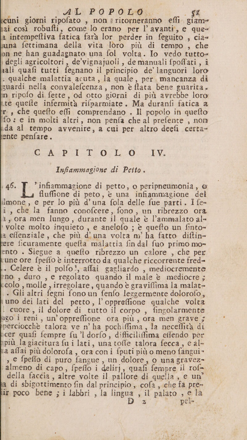 cuni giorni ripofato , non s ritorneranno efli. giame aî così robufti, come lo erano per l’avanti, e que= a intempeftiva fatica farà lor perder in feguito , cia- na fettimana della vita loro più di tempo , che pn ne han guadagnato una fol volta. Io vedo tutto+ i degli agricoltori, de’vignajuoli, de manuali fpoffati, i rali quafi tutti fegnano il principio de’ languori loro : qualche malattia acuta, la quale, per. mancanza di suardi nella convalefcenza, non è flata bene guarita. in ripofo di fette, od otto giorni di più avrebbe loro re quefte infermità rifparmiate. Ma duranfi fatica 2 r:, che quefto effi comprendano . Il popolo in quefto Ifo: e in molti altri, non penfa cheal prefente , nom 1da al tempo avvenire, a cui per altro deefi certa ente penfare. Gi sPI--E 05 L0. EV Infammagione di Petto. : 46. | ar di petto, o peripneumonia, © fluffione di peto, è una infiammagione del ilmone, e per lo più d’una fola delle fue parti. I fe= i, che la fanno conofcere, fono, un ribrezzo ora î, ora men lungo, durante il quale è l’ammalato al- ‘volte molto inquieto , e anelofo ; è quefto un finto= a efflenziale, che più d’ una volta m’ ha fatto diftin= re ficuramente quefta malattia fin dal fuo primo mo- ento . Siegue a quefto ribrezzo un calore , che per ‘une ore fpeffo è interrotto da qualche riccorrente fred= i. Celere è il polfo!, affai gagliardo , mediocremente *no , duro , e regolato quando il male è mediocre ; ‘colo , molle , irregolare, quando è graviffima la malat= + Gli altri fegni fono un fenfo leggermente dolorofo, uno dei lati del petto, l’oppreffione qualche volta . cuore, il dolore di tutto il corpo , fingolarmente ngo i reni, un’oppreffione ora più, ora men grave 5 perciocchè talora ve n’ ha pochiffima, la neceflità di cer quafi fempre fu ”l dorfo, difficilifima effendo per jpiù. la giacitura fui lati, una toffe talora fecca, e al- ia affai più dolorofa, ora coni fputi più o meno fangui» ,€ fpeffo di puro fangue, un dolore, o una gravez- ‘almeno di capo, fpeflo i delirj, quafi fempre il rof=.. della faccia, altre volte il pallore di quella, e un” di sbigottimento fin dal principio ,, cofa , che fa pre- iir poco bene ; i labbri , la gna > il palato , € la i d Pei